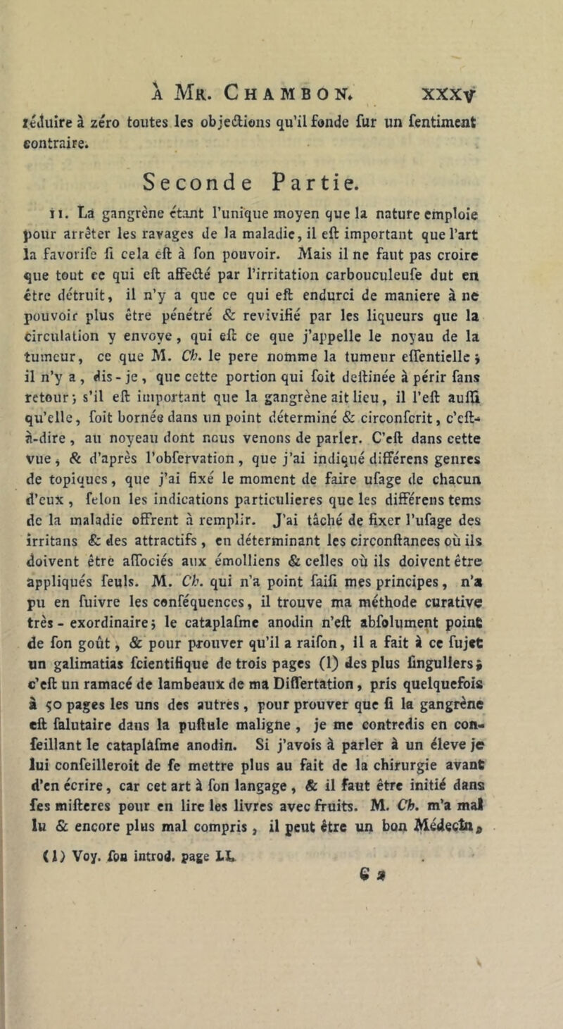 itiîuîre à zéro toutes les ob jeétiens qu’il fonde fur un fentiment contraire. Seconde Partie. il. La gangrène étant l’unique moyen que la nature emploie pour arrêter les ravages de la maladie, il eft important que l’art la favorife li cela c-ft à fon pouvoir. Mais il ne faut pas croire que tout ce qui eft affeété par l’irritation carbouculeufe dut en être détruit, il n’y a que ce qui eft endurci de maniéré à ne pouvoir plus être pénétré & revivifié par les liqueurs que la Circulation y envoyé, qui eft ce que j’appelle le noyau de la tumeur, ce que M. Ch. le pere nomme la tumeur eflentielle ; il n’y a , dis - je , que cette portion qui foit deftinée à périr fans retour; s’il eft important que la gangrène ait lieu, il l’eft aufli qu’elle, foit bornée dans un point déterminé & circonfcrit, c’eft> n-dire , au noyeau dont nous venons de parler. C’eft dans cette vue, & d’après l’obfervation, que j’ai indiqué différens genres de topiques, que j’ai fixé le moment de faire ufage de chacun d’eux , félon les indications particulières que les différens tems de la maladie offrent à remplir. J’ai tâché de fixer l’ufage des irritans & des attractifs , en déterminant les circonftanees où ils doivent être aiïociés aux émolliens & celles où ils doivent être appliqués feuls. M. Ch. qui n’a point faift mes principes, n’a pu en fuivre les conféquences, il trouve ma méthode curative très - exordinaire; le cataplafme anodin n’eft abfolument point de fon goût, & pour prouver qu’il a raifon, 11 a fait à ce fujet un galimatias feientifique de trois pages (1) des plus fingullers* c’eft un ramacé de lambeaux de ma Differtation, pris quelquefois à ço pages les uns des autres , pour prouver que fi la gangrène eft falutaire dans la pullule maligne , je me contredis en con- feillant le cataplafme anodin. Si j’avois à parler à un éleve je lui confeilleroit de fe mettre plus au fait de la chirurgie avant d’en écrire, car cet art à fon langage , & il faut être initié dans fes miftercs pour en lire les livres avec fruits. M. Ch. m’a mal lu & encore plus mal compris, il peut être un bon Médecin a (l) Voy. fon introd. page Lt, C *