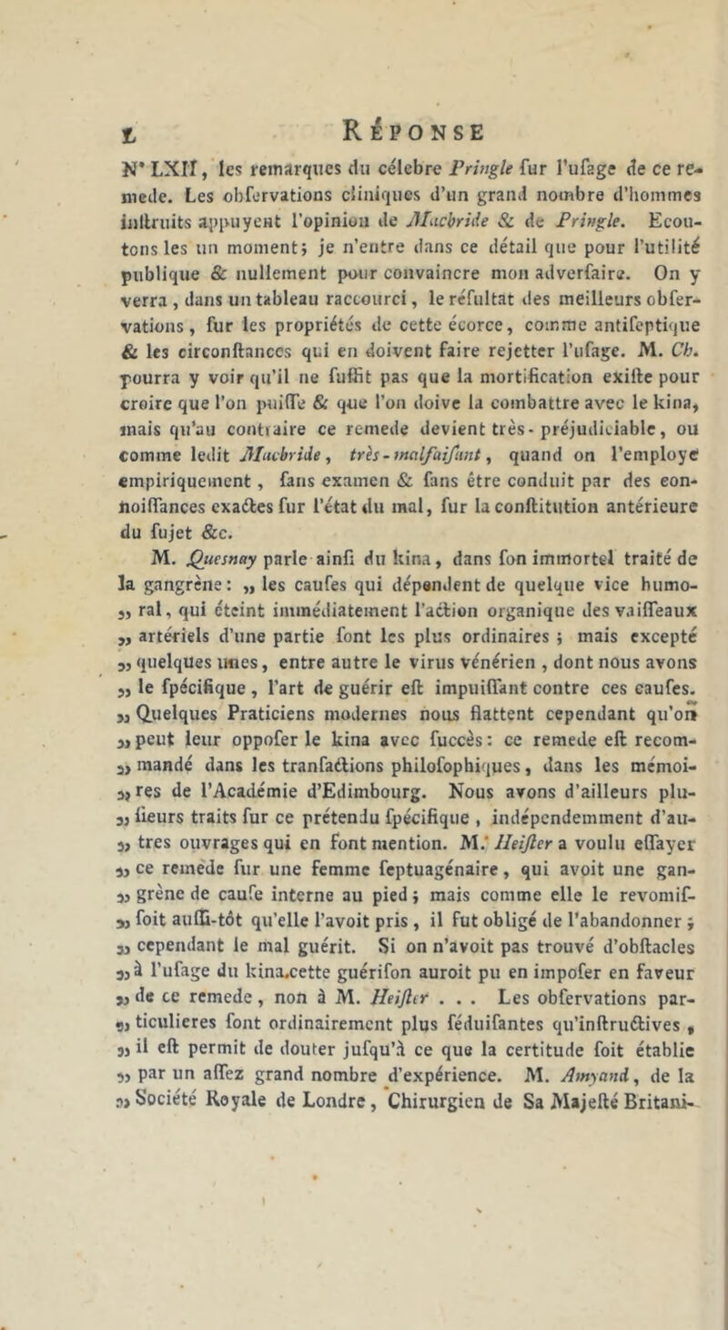 N* LXIT, les remarques du célébré Pringle fur l’ufage de ce re- niede. Les obfervations cliniques d’un grand nombre d’hommes inllruits appuyeHt l’opinion de Macbride & de Pringle. Ecou- tons les un moment; je n’entre dans ce détail que pour l’utilité publique & nullement pour convaincre mon adverfaire. On y verra , dans un tableau raccourci, le réfultat des meilleurs obfer- vations , fur les propriétés de cette écorce, comme antifeptique & le3 circonftanccs qui en doivent faire rejetter l’ufage. M. Ch. pourra y voir qu’il ne fuffit pas que la mortification exille pour croire que l’on puiïïe & que l’on doive la combattre avec le kina, mais qu’au contraire ce remede devient très-préjudiciable, ou comme ledit Æacbride , très - inalfaifunt, quand on l’employe empiriquement, fans examen & fans être conduit par des eon- noiflances exaéles fur l’état du mal, fur la conftitution antérieure du fujet Scc. M. Qucsnay parle ainfi du kina, dans fon immortel traité de la gangrène: „ les caufes qui dépendent de quelque vice humo- j, ral, qui éteint immédiatement l’action organique des vaiffeaux „ artériels d’une partie font les plus ordinaires ; mais excepté 3, quelques unes, entre autre le virus vénérien , dont nous avons 3, le fpécifique , l’art de guérir eft impuiflant contre ces caufes. 3, Quelques Praticiens modernes nous flattent cependant qu’or» 3, peut leur oppofer le kina avec fuccès : ce remede eft recom- 3> mandé dans les tranfaftions philofophiques, dans les mémoi- 33 res de l’Académie d’Edimbourg. Nous avons d’ailleurs plu- 33 fleurs traits fur ce prétendu fpécifique , indépendemment d’au- 3> très ouvrages qui en font mention. M.' Ileijler a voulu efifayer 33 ce remede fur une femme feptuagénaire, qui avoit une gan- 33 grène de caufe interne au pied ; mais comme elle le revomif- 33 foit auffl-tôt qu’elle l’avoit pris , il fut obligé de l’abandonner ; 33 cependant le mal guérit. Si on n’avoit pas trouvé d’obftacles a,à l’ufage du kina.cette guérifon auroit pu en impofer en faveur 33 de ce remede, non à M. Heijhr ... Les obfervations par- 3, ticulieres font ordinairement plus féduifantes qu’inftru&ives „ 33 il eft permit de douter jufqu’à ce que la certitude foit établie 3, par un alfez grand nombre d’expérience. M. Amyand, de la Société Royale de Londre , Chirurgien de Sa Majefté Britani-