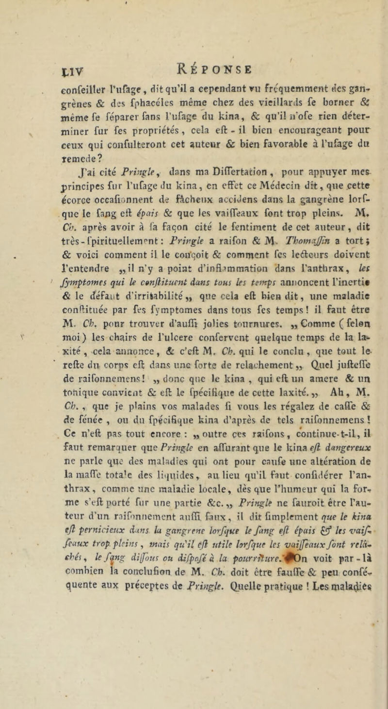 confeiller l’ufage, dit qu’il a cependant vu fréquemment des gan- grènes & des fphacéles même chez des vieillards fe borner & même fe féparer fans l’ufage du kina, & qu’il ifofe rien déter- miner fur fes propriétés, cela eft - il bien encourageant pour ceux qui confulteront cet auteur & bien favorable à l’ufage du remede? J’ai cité Pringle, dans ma Difiertacion , pour appuyer mes principes fur l’ufage du kina, en effet ce Médecin dit, que cette écorce occafionnent de fâcheux acciJens dans la gangrène lorf- que le fang eft épais & que les vaifleaux font trop pleins. M. Ch. après avoir à fa faqon cité le fentiment de cet auteur, dit très-fpirituellement: Pringle a raifon & M. ThomaJJîn a tort} & voici comment il le con'qoit & comment fes le&curs doivent l’entendre „il n’y a point d’inflammation dans l’anthrax, les fymptomes qui le c»njlituent dans tous les temps annoncent l’inerti* & le défaut d’irritabilité,, que cela eft bien dit, une maladie conftituée par fes fymptomes dans tous fes temps! il faut être M. Ch. pour trouver d’aufli jolies tournures. „ Comme ( félon moi) les chairs de l’ulcere confervent quelque temps de la la- xité, cela annonce, & c’eft M. Ch. qui le conclu, que tout le- refte du corps eft dans une forte de relâchement,, Quel juftefle de raifonnemens! „ donc que le kina , qui eft un amere & un tonique convient & eft le fpéciflque de cette laxité. „ Ah, M. Ch. , que je plains vos malades fi vous les régalez de cafle & de fénée , ou du fpéciflque kina d’après de tels raifonnemens ! Ce n’eft pas tout encore: „ outre ces raifons, continue-t-il, il faut remarquer que Pringle en aflurant que le kina ejl dangereux ne parle que des maladies qui ont pour caufe une altération de la maffe tota’c des liquides, au lieu qu’il faut confidérer l’an- thrax, comme une maladie locale, dès que l’humeur qui la for- me s’eft porté fur une partie &c. „ Pringle ne fauroit être l’au- teur d’un raifonnement auffi faux, il dit Amplement que le kina eft pernicieux dans la gangrène lorfque le fang eft épais f les vaif- féaux trop pleins, mais qu'il eft utile lorfque les vaijfeaux font relâ- chés, le fang dijpnts ou difpofé à la pourriîure.'fOn voit par-là combien la conclufion de M. Ch. doit être faufïe & peu confé- quente aux préceptes de Pringle. Quelle pratique ! Les malaçliés