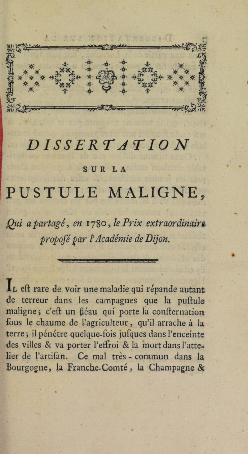 , 4. 4- -*• + '# â * * * <*£ #*■ ■*■ 4* •*$ $*• * ». » g » » -*• ■** * * A -t -a- • -*• -*■ » ^5îJSfe<^r»- ■'Trrf^jS'îîfi DISS ER TJ T10 N S U R L A PUSTULE MALIGNE, Qui a partagé, en 1780, le Prix extraordinaire propofé par /’Académie de Dijon. Il ell rare de voir une maladie qui répande autant de terreur dans les campagnes que la pullule maligne ; c’elt un fléau qui porte la conllernation fous le chaume de l’agriculteur, qu’il arrache à la terre; il pénétre quelque-fois jufques dans l’enceinte des villes & va porter l’elfroi & la mort dans l’atte- lier de l’artifan. Ce mal très - commun dans la Bourgogne, la Franche-Comté, la Champagne &