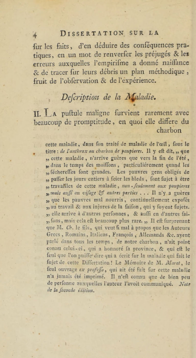 fur les faits, d’en déduire des conféqueiices pra- tiques, eu un mot de renverfer les préjugés & les erreurs auxquelles Pempirifme a donné naiflance & de tracer fur leurs débris un plan méthodique , fruit de l’obfervation & de l’expérience. Defcriptiou de la Àfaladie. II. La pullule maligne furvient rarement avec beaucoup de promptitude, en quoi elle différé du charbon cette maladie, dans fon traité de maladie de l’œil, fous le titre : de l'anthrax ou charbon de paupières. Il y eft dit,,, que „ cette maladie , n’arrive guères que vers la fin de l’été, 5, dans le temps des moififons, particuliérement quand les 5, fécherefles font grandes. Les pauvres gens obligés de „ palier les jours entiers à feier les bleds , font fujet à être j, travailles de cette maladie , non - feulement aux paupières j, mais aujji au vifage & autres parties ... Il n’y a guères j, que les pauvres mal nourris, continuellement expofés j,au travail & aux injures de la faifon , qui y foyent fujets. ,, elle arrive à d’autres perfonnes , & auffi en d’autres fai- ,, fons, mais cela eft beaucoup plus rare. „ Il eft furprenant que M. Ch. le fils, qui veut fi mal à propos que les Auteurs Grecs , Romains, Italiens, François , Allemands &c. ayent parlé dans tous les temps , de notre charbon, n’ait point connu celui-ci, qui a honnoré fa province, & qui eft le feul que l'on pnific' dire qui a écrit fur la maladie qui fait le fujet de cette Diflertation ! Le Mémoire de M. Mar et, le feul ouvrage ex profejfo, qui ait été fait fur cette maladie n’a jamais été imprimé. Il n’eft connu que de bien peu de perfonne auxquelles l'auteur l’avoit communiqué. Note de la fécondé édition. I