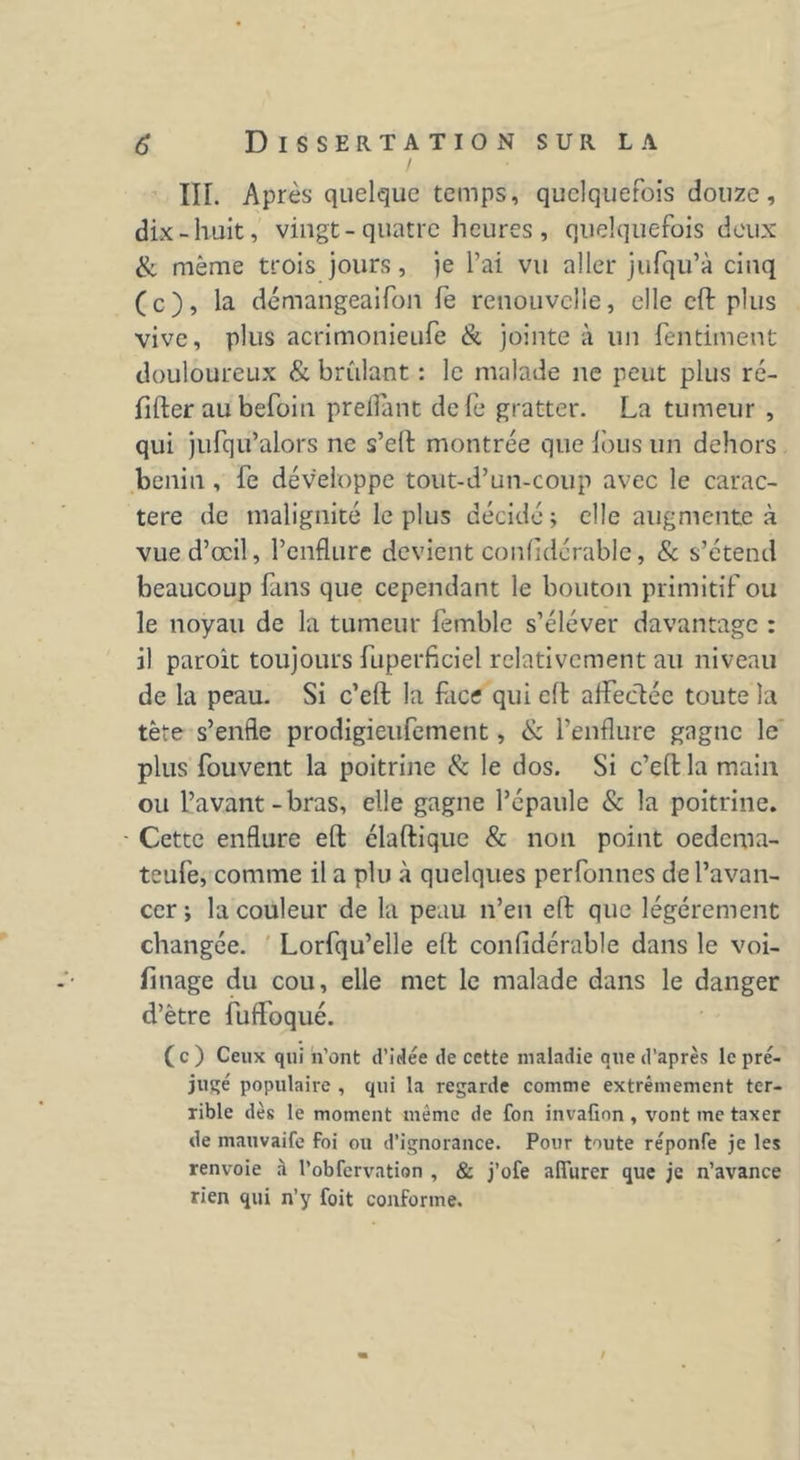 III. Après quelque temps, quelquefois douze, dix-huit, vingt-quatre heures, quelquefois deux & même trois jours, je l’ai vu aller jufqu’à cinq (c), la démangeaifon fe renouvelle, elle eft plus vive, plus acrimonieufe & jointe à un fentiment douloureux & bridant : le malade ne peut plus ré- fifter au befoin prenant defe gratter. La tumeur , qui jufqu’alors ne s’eft montrée que fous un dehors bénin, fe développe tout-d’un-coup avec le carac- tère de malignité le plus décidé ; elle augmente à vue d’œil, l’enflure devient confidérable, & s’étend beaucoup fans que cependant le bouton primitif ou le noyau de la tumeur femble s’éléver davantage : il paroit toujours fuperficiel relativement au niveau de la peau. Si c’eft la face qui eft affectée toute la tète s’enfle prodigieufement, & l’enflure gagne le plus fouvent la poitrine & le dos. Si c’eft la main ou l’avant - bras, elle gagne l’épaule & la poitrine. Cette enflure eft élaftique & non point oedema- teufe, comme il a plu à quelques perfonnes de l’avan- cer ; la couleur de la peau n’en eft que légèrement changée. Lorfqu’elle eft confidérable dans le voi- finage du cou, elle met le malade dans le danger d’être fuffoqué. (c) Ceux qui n'ont d’idée de cette maladie que d’après le pré- jugé populaire , qui la regarde comme extrêmement ter- rible dès le moment même de fon invafinn , vont me taxer de mauvaife Foi ou d’ignorance. Pour toute réponfe je les renvoie à l’obfervation , & j’ofe alîurer que je n’avance rien qui n’y foit conforme. S