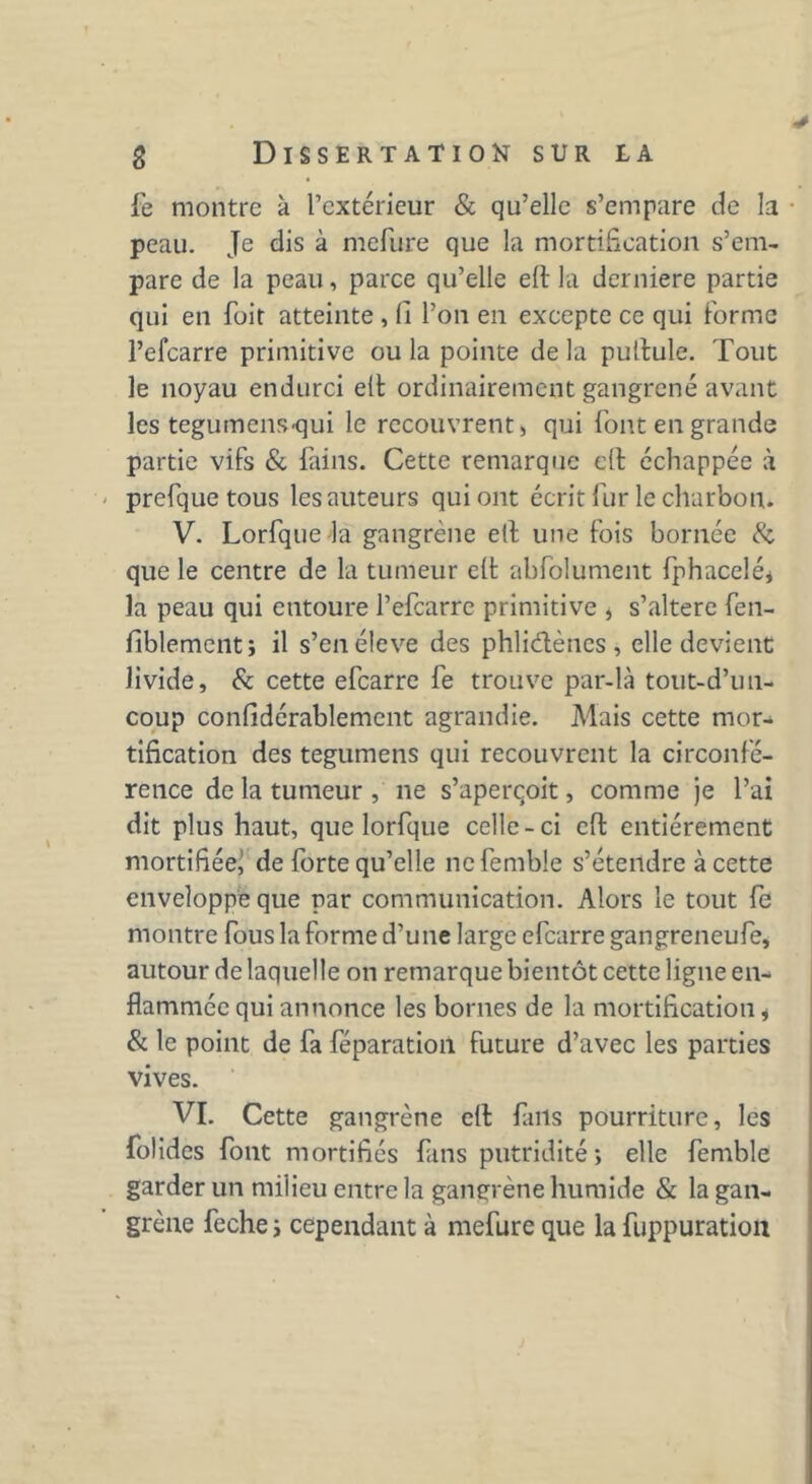 fe montre à l’extérieur & qu’elle s’empare de la peau. Je dis à mefiire que la mortification s’em- pare de la peau, parce qu’elle eft la derniere partie qui en foit atteinte , fi l’on en excepte ce qui forme l’efcarre primitive ou la pointe de la pullule. Tout le noyau endurci elt ordinairement gangrené avant les tegumeiiS'qui le recouvrent» qui font en grande partie vifs & fains. Cette remarque cil échappée à prefque tous les auteurs qui ont écrit fur le charbon. V. Lorfque la gangrène ell une fois bornée & que le centre de la tumeur elt abfolument fphacelé* la peau qui entoure l’efcarre primitive , s’altère fen- fiblement; il s’enéleve des phliètènes , elle devient livide, & cette efearre fe trouve par-là tout-d’un- coup confidérablement agrandie. Mais cette mor- tification des tegumens qui recouvrent la circonfé- rence de la tumeur , ne s’aperçoit, comme je l’ai dit plus haut, que lorfque celle-ci eft entièrement mortifiée^ de forte qu’elle nefembie s’étendre à cette enveloppe que par communication. Alors le tout fe montre fous la forme d’une large efearre gangreneufe, autour de laquelle on remarque bientôt cette ligne en- flammée qui annonce les bornes de la mortification * & le point de fa féparation future d’avec les parties vives. VI. Cette gangrène cil fms pourriture, les folides font mortifiés fms putridité ; elle femble garder un milieu entre la gangrène humide & la gan- grène feche j cependant à mefure que la fuppuration