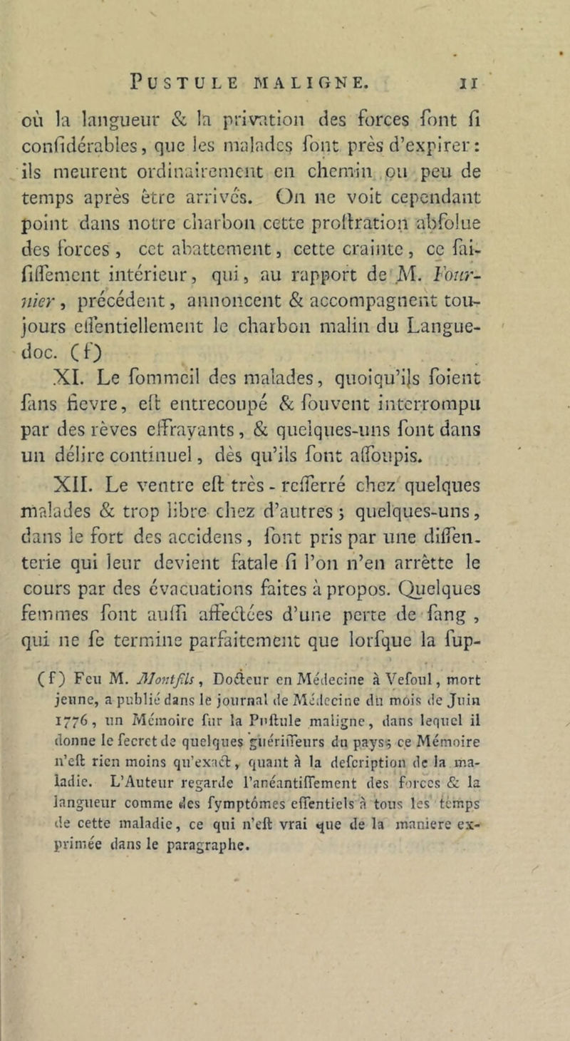 où la langueur & la privation des forces font fi confidérables, que les malades font près d’expirer : ils meurent ordinairement en chemin ou peu de temps après être arrives. On ne voit cependant point dans notre charbon cette prollration abfolue des forces , cet abattement, cette crainte , ce fai- filfement intérieur, qui, au rapport de M. Four- nier , précédent, annoncent & accompagnent tou- jours elfentiellement le charbon malin du Langue- doc. ( f) XI. Le fommeil des malades, quoiqu’ils foient fans fievre, elt entrecoupé & fou vent interrompu par des lèves effrayants, & quelques-uns font dans un délire continuel, dès qu’ils font aifoupis. XII. Le ventre eft très - refferré chez quelques malades & trop libre chez d’autres ; quelques-uns, dans le fort des accidens , font pris par une dilfen. terie qui leur devient fatale fi l’on n’en arrètte le cours par des évacuations faites à propos. Quelques femmes font auffi affermées d’une perte de fan g , qui ne fe termine parfaitement que lorfque la fup- (f) Feu M. ]\1ontfils , Doéieur en Médecine â Ve foui, mort jeune, a publié dans le journal de Médecine du mois de Juin 1776, un Mémoire fur la Pullule maligne, dans lequel il donne lefecrctde quelques giiéritTeurs dn pays} ce Mémoire n’eft rien moins qu’exact, quant à la defeription de la ma- ladie. L’Auteur regarde l’anéantiflement des forces & la langueur comme des fymptômes efifentiels à tous les temps de cette maladie, ce qui n’t'ft vrai «jue de la maniéré ex- primée dans le paragraphe.