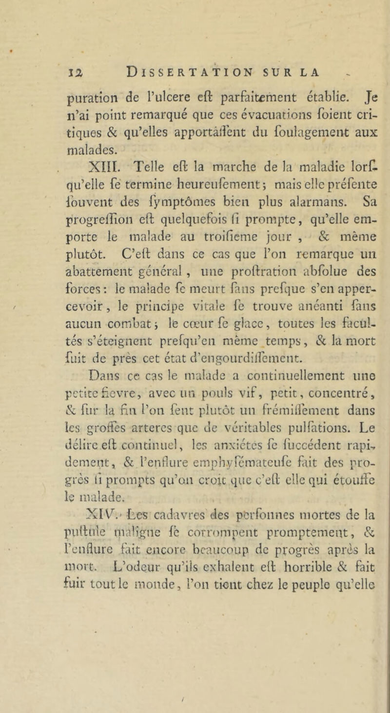 puration de l’ulcere eft parfaitement établie. Je n’ai point remarqué que ces évacuations foient cri- tiques & qu’elles apportaient du foulagement aux malades. XIII. Telle eft la marche de la maladie lorfl qu’elle fe termine heureufement; mais elle préfente fouvent des fymptômes bien plus alarmans. Sa progrellion eft quelquefois fi prompte, qu’elle em- porte le malade au troifieme jour , & même plutôt. C’eft dans ce cas que l’on remarque un abattement général, une prolfration abfolue des forces: le malade fe meurt fans prefque s’en apper- cevoir, le principe vitale fe trouve anéanti fans aucun combati le cœur fe glace, toutes les facul- tés s’éteignent prefqu’en même temps, & la mort fuit de près cet état d’engourdilfemcnt. Dans ce cas le malade a continuellement une petitehevre, avec un pouls vif, petit, concentré, & fur la fin l’on fent plutôt un frémiffement dans les groffes artères que de véritables pulfations. Le délire eft continuel, les anxiétés fe fùccédent rapi, dement, & l’enflure emph.yfémateufe fait des pro- grès li prompts qu’on croit que c’eft elle qui étouffe le malade. XIV. ' Les cadavres des perfonnes mortes de la pullule maligne le corrompent promptement, & l’enflure fait encore beaucoup de progrès après la mort. L’odeur qu’ils exhalent eft horrible & fait fuir tout le monde, l’on tient chez le peuple qu’elle /