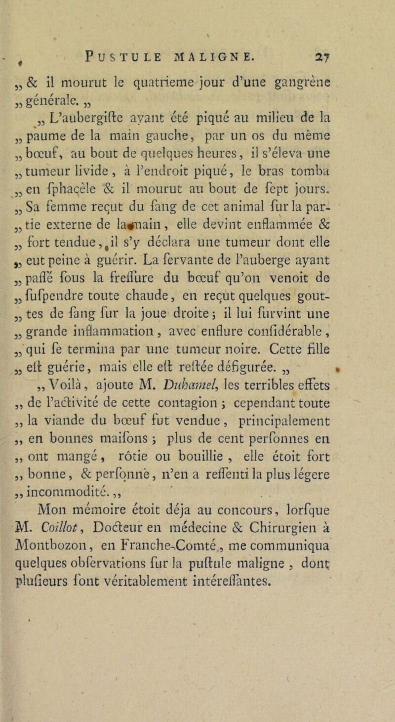 „ & il mourut le quatrième jour d’une gangrène „ générale. „ „ L’aubergifte ayant été piqué au milieu de la „ paume de la main gauche, par un os du même „bœuf, au bout de quelques heures, il s’éleva une „ tumeur livide , à l’endroit piqué, le bras tomba „ en fphaçèle & il mourut au bout de fept jours. „Sa femme reçut du fang de cet animal fur la par- ade externe de lagmain, elle devint enflammée & „ fort tendue,#il s’y déclara une tumeur dont elle j, eut peine à guérir. La fervante de l’auberge ayant „ paflè fous la freflure du bœuf qu’011 venoit de „fufpendre toute chaude, en reçut quelques gout- „ tes de fang fur la joue droite; il lui fur vint une „ grande inflammation , avec enflure conlidérable , „ qui fe termina par une tumeur noire. Cette fille „ eit guérie, mais elle e(l reifée défigurée. „ „ Voilà, ajoute M. Duhamel, les terribles effets „ de l’activité de cette contagion ; cependant toute „ la viande du bœuf fut vendue , principalement „ en bonnes maifons ; plus de cent perfonnes en „ ont mangé, rôtie ou bouillie , elle étoit fort ,, bonne, & perfonné, n’en a reffenti la plus légère ,, incommodité.,, Mon mémoire étoit déjà au concours, lorfque M. Coillot, Docteur en médecine & Chirurgien à Montbozon, en Franche-Comté , me communiqua quelques obfervations fur la puftule maligne , dont plufieurs font véritablement intéreflantes.