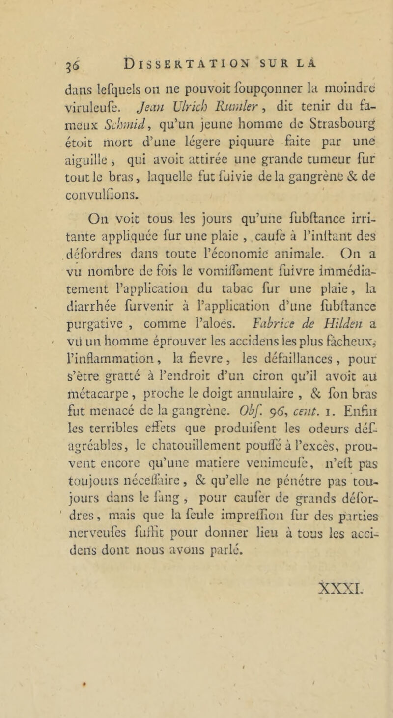 dans lefquels on ne pouvoit foupçonner la moindre viruleufe. Jean Ulrich Rumler, die tenir du fa- meux Schmid, qu’un jeune homme de Strasbourg étoit mort d’une légère piquure faite par une aiguille , qui avoit attirée une grande tumeur fur tout le bras, laquelle futfuivie de la gangrène & de convulsions. On voit tous les jours qu’une fubftance irri- tante appliquée fur une plaie , caufe à l’inftant des défordres dans toute l’économie animale. On a vu nombre de fois le vomilfement fuivre immédia- tement l’application du tabac fur une plaie, la diarrhée fur venir à l’application d’une fublfance purgative , comme l’aloés. Fabrice de Hilden a - vu un homme éprouver les accidens les plus fâcheux, l’inflammation, la fievre, les défaillances , pour s’être gratté à l’endroit d’un ciron qu’il avoit au métacarpe , proche le doigt annulaire , & fon bras fut menacé de la gangrène. Obf. 96, cent. 1. Enfin les terribles cftets que produifent les odeurs défi- agréables, le chatouillement poulfé à l’excès, prou- vent encore qu’une matière venimeufe, 11’ell pas toujours nécelfaire, & qu’elle ne pénétre pas tou- jours dans le fang , pour caufer de grands défor- ' dres, mais que la feule imprelîion fur des parties nerveufes furKt pour donner lieu à tous les acci- dens dont nous avons parlé. XXXI. 1