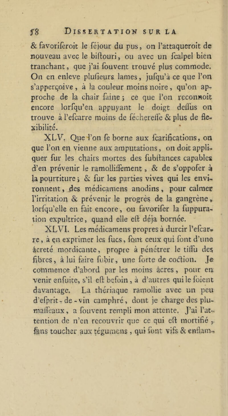 & favorifèroit le féjour du pus, on Pattaqueroit de nouveau avec le biftouri, ou avec un fcalpel bien tranchant, que j’ai fouvent trouvé plus commode. On en enleve plusieurs lames, jufqu’à ce que l’on s’apperqoive , à la couleur moins noire , qu’on ap- proche de la chair faine ; ce que l’on reconnoit encore lorfqu’en appuyant le doigt dcflus on trouve à l’efcarre moins de féchereife & plus de fle- xibilité. XLV. Que Ton fe borne aux fcarifications, on que l’on en vienne aux amputations, on doit appli- quer fur les chairs mortes des fubilances capables d’en prévenir le ramolliffement, & de s’oppofer à la pourriture i & fur les parties vives qui les envi- ronnent, des médicamens anodins, pour calmer l’irritation & prévenir le progrès de la gangrène, lorfqu’elle en fait encore, ou favorifer la fuppura- tion expultrice, quand elle cft déjà bornée. XLVI. Les médicamens propres à durcir l’efcar* re, à çn exprimer les fucs, font ceux qui font d’une âcreté mordicante, propre à pénétrer le tiffu des fibres, à lui faire fubir, une forte de codion. Je commence d'abord par les moins âcres, pour en venir enfuite, s’il eftbcfoin, à d’autres quilefoient davantage. La thériaque ramollie avec un peu d’efprit-de - vin camphré, dont je charge des plu- maffeaux, a fouvent rempli mon attente. J’ai l’at- tention de n’en recouvrir que ce qui cft mortifié ? fgns toucher aux tégumens , qui font vifs & enflam-