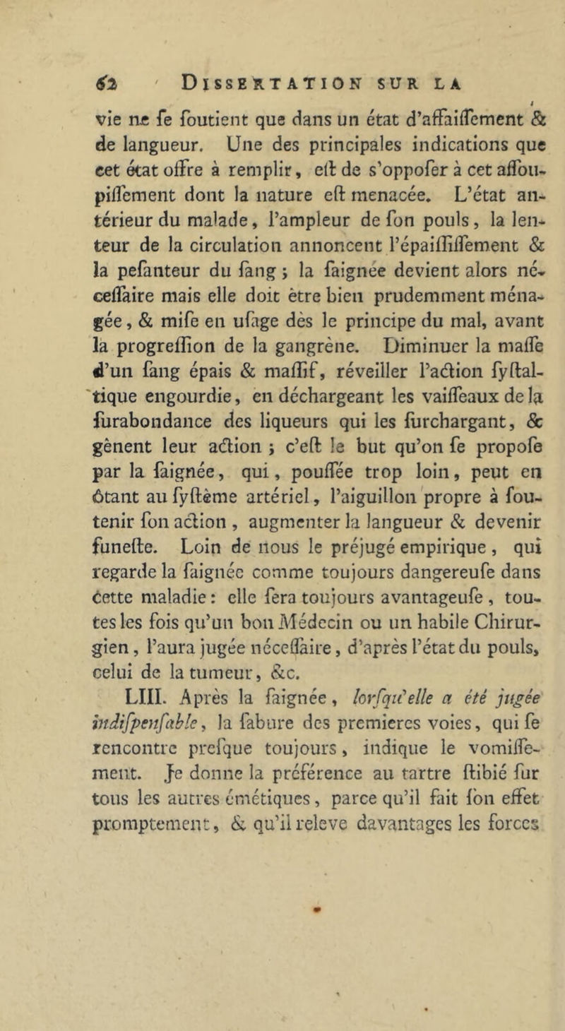 » vie rus Te foutient que dans un état d’affaiffement & de langueur. Une des principales indications que cet état offre à remplir, elt de s’oppofer à cet affou- pilfement dont la nature eft menacée. L’état an- térieur du malade, l’ampleur de fon pouls, la len- teur de la circulation annoncent l’épaifliffement & la pefatiteur du fàng ; la faignee devient alors né- ceffaire mais elle doit être bien prudemment ména- gée, & mife en ufage dès le principe du mal, avant la progrefîion de la gangrène. Diminuer la maffe d’un fang épais & mafîif, réveiller Pa&ion fyftal- tique engourdie, en déchargeant les vailfeaux deD furabondance des liqueurs qui les furchargant, & gênent leur adion j c’eft le but qu’on fe propofe par la faignée, qui, pouffée trop loin, peut en ôtant aufyftème artériel, l’aiguillon propre à fou- tenir fon action , augmenter la langueur & devenir funefte. Loin de nous le préjugé empirique , qui regarde la faignée comme toujours dangereufe dans cette maladie : elle fera toujours avantageufe , tou- tes les fois qu’un bon Médecin ou un habile Chirur- gien , l’aura jugée néceflàire, d’après l’état du pouls, celui de la tumeur, &c. LUI. Après la faignée, lorfqu'elle a été jugée indifpcnfable, la fabure des premières voies, qui fe rencontre prefque toujours, indique le vomiffe- ment. .fe donne la préférence au tartre ftibié fur tous les autres émétiques, parce qu’il fait Ion effet promptement, & qu’il releve davantages les forces