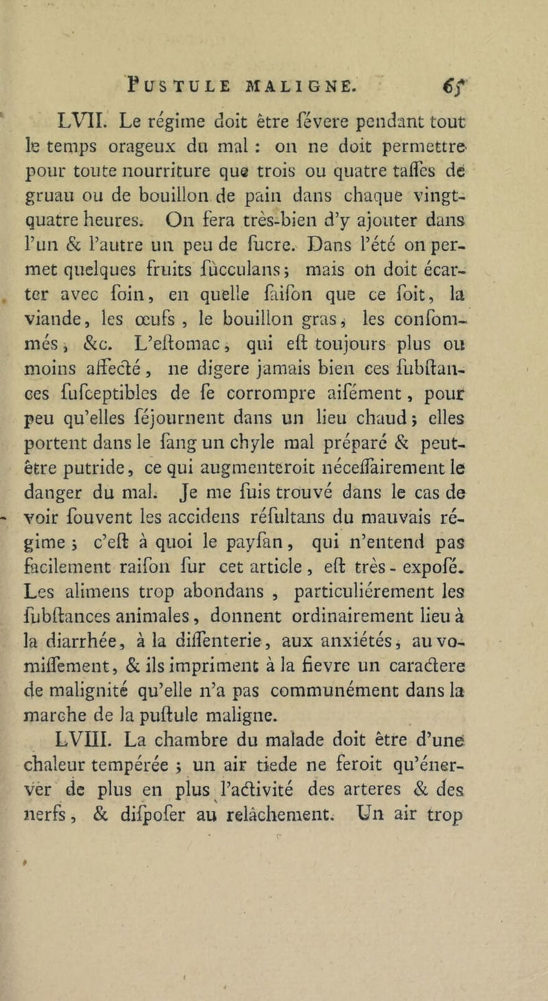 P U S T U L E MALIGNE. 6) LVII. Le régime doit être févere pendant tout le temps orageux du mal : on ne doit permettre' pour toute nourriture que trois ou quatre taflcs de gruau ou de bouillon de pain dans chaque vingt- quatre heures. On fera très-bien d’y ajouter dans l’un & l’autre un peu de fucre. Dans l’été on per- met quelques fruits fùcculans ; mais on doit écar- ter avec foin, en quelle faifon que ce foit, la viande, les œufs , le bouillon gras* les confom- més, &c. L’eftomac, qui eft toujours plus ou moins affecté , ne digéré jamais bien ces fubltan- ces fufceptibles de fe corrompre aifément, pour peu qu’elles féjournent dans un lieu chaud ; elles portent dans le fang un chyle mal préparé & peut- être putride, ce qui augmenteroit néceifairement le danger du mal. Je me fuis trouvé dans le cas de voir fouvent les accidens réfultans du mauvais ré- gime i c’eft à quoi le payfan, qui n’entend pas facilement raifon fur cet article , effc très - expofé. Les alimens trop abondans , particuliérement les fubftances animales, donnent ordinairement lieu à la diarrhée, à la dilTenterie, aux anxiétés, au vo- milfement, & ils impriment à la fievre un caradere de malignité qu’elle n’a pas communément dans la marche de la pultule maligne. LVIII. La chambre du malade doit être d’une chaleur tempérée ; un air tiede ne feroit qu’éner- ver de plus en plus Padivité des arteres & des nerfs, & diipofer au relâchement. Un air trop