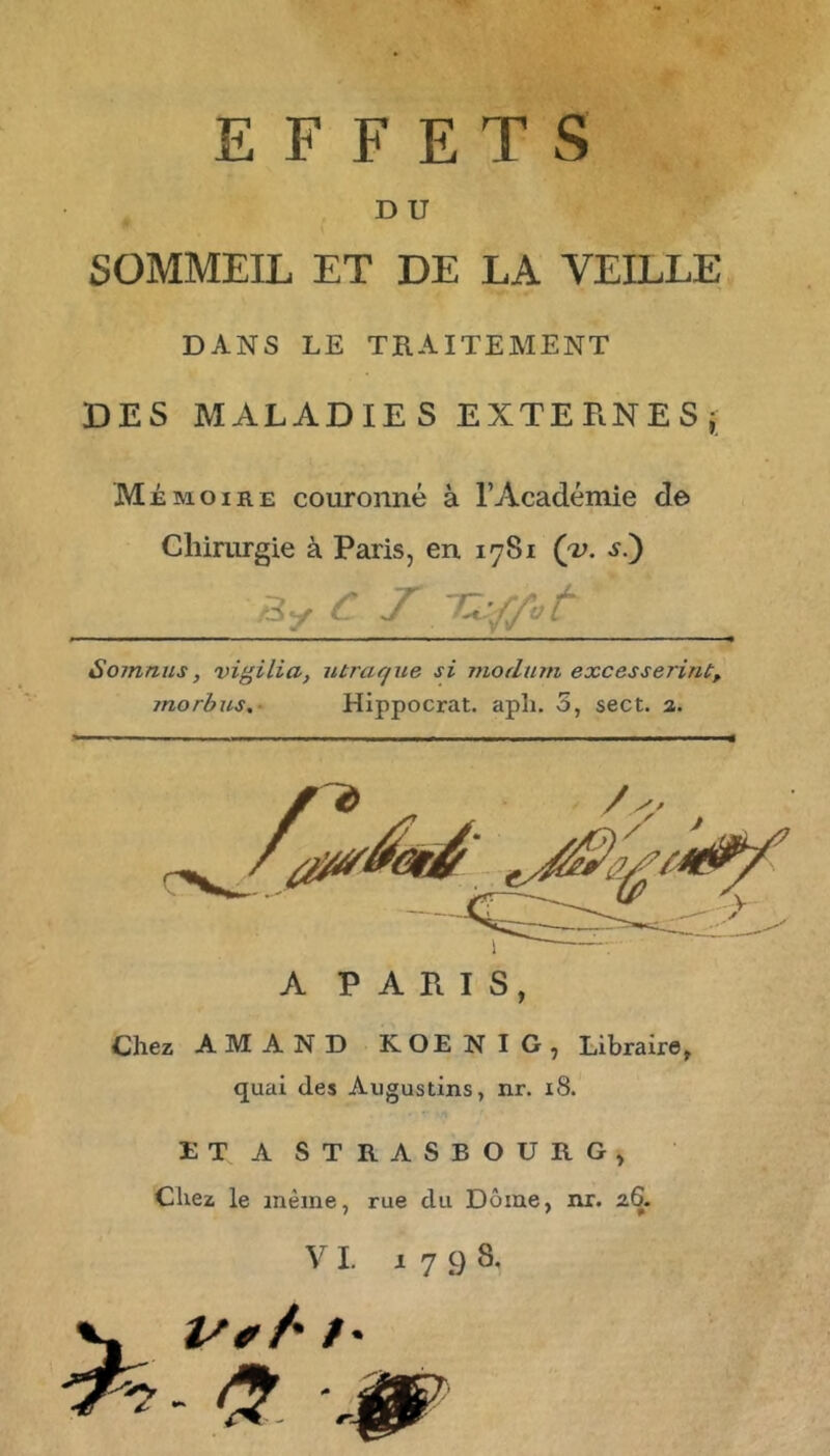 EFFETS D U SOMMEIL ET DE LA VEILLE DANS LE TRAITEMENT DES MALADIES EXTERNESj Mémoire couronné à l’Académie de Chimrgie à Paris, en 1781 (jv. s.^ /3y ^ J' Somnus, vigilia, iitrar/ue si moditin excesserint, morbus,‘ Hippocrat. apîi. 5, sect. a. A PARIS, Chez AMAND KOENIG, Libraire, quai des Augustins, ixr. 18. ET A STRASBOURG, Chez le même, rue du Dôme, nr. 26. VI. 1798, V- U*/ /•