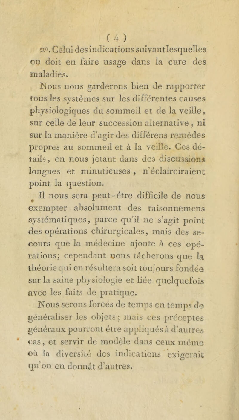 2'^. Colul des indications suivant lesquelles on doit en faire usage dans la cure des maladies. Nous nous garderons bien de rapporter tous les systèmes sur les différentes causes physiologiques du sommeil et de la veille, sur celle de leur succession alternative , ni sur la manière d’agir des différons remèdes propres au sommeil et à la veille. Ces dé- tail«, en nous jetant dans des discussions longues et minutieuses , n’éclairciraient point la question, ^ Il nous sera peut-être difficile de nous exempter absolument des raisonne mens systématiques, parce qu’il ne s’agit point des opérations chirurgicales, mais des se- cours que la médecine ajoute à ces opé- rations; cependant nous tâcherons que la théorie qui en résultera soit toujours fondée sur la saine physiologie et liée quelquefois avec les faits de pratique. Nous serons forcés de temps en temps de généraliser les objets; mais ces préceptes généraux pourront être appliqués à d’autres cas, et servir de modèle dans ceux même où la diversité des indications exigerait qu’on en donnât d’autres.