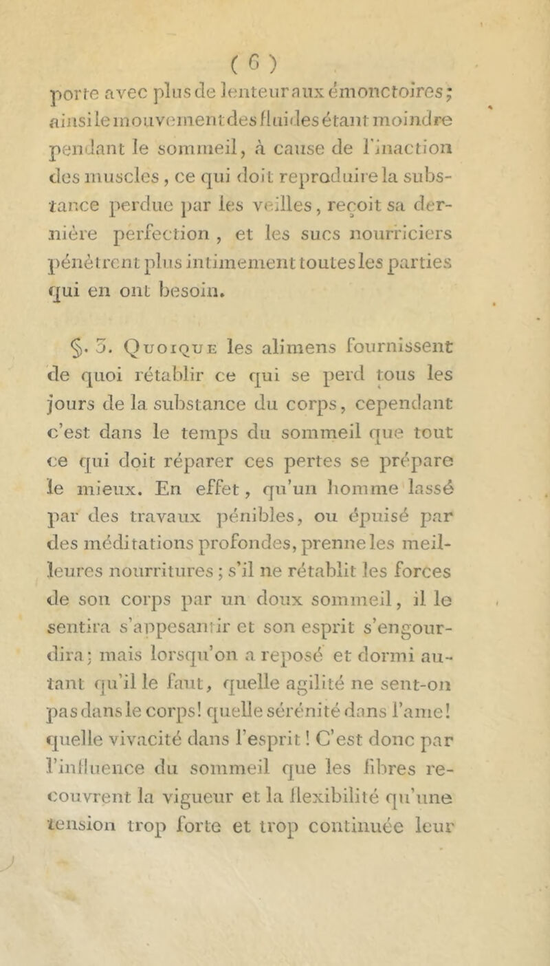 porte avec plus de lenteiirniixémonctojres; ainsi le inoLiveiiientdes fluides étant moindre pendant le sommeil, à cause de l'inaction des muscles , ce qui doit reproduire la subs- tarxe perdue par les veilles, reçoit sa der- nière perfection , et les sucs nourriciers pénètrent plus intimement toutesles parties qui en ont besoin. §.5. Quoique les ali mens fournissent de quoi rétablir ce qui se perd tous les jours de la substance du corps, cependant c’est dans le temps du sommeil que tout ce qui doit réparer ces pertes se prépare le mieux. En effet, qu’un homme lassé par des travaux pénibles, ou épuisé par des méditations profondes, prenne les meil- leures nourritures ; s’il ne rétablit les forces de son corps par un doux sommeil, il le sentira s’appesanrir et son esprit s’engour- dira; mais lorsqu’on a reposé et dormi au- tant qu’il le faut, quelle agilité ne sent-on pas dans le corps! quelle sérénité dans l’ame! quelle vivacité dans l’esprit ! C’est donc par l’inlluence du sommeil cjue les libres re- couvrent la vigueur et la flexibilité qu’une tension trop forte et trop continuée leur