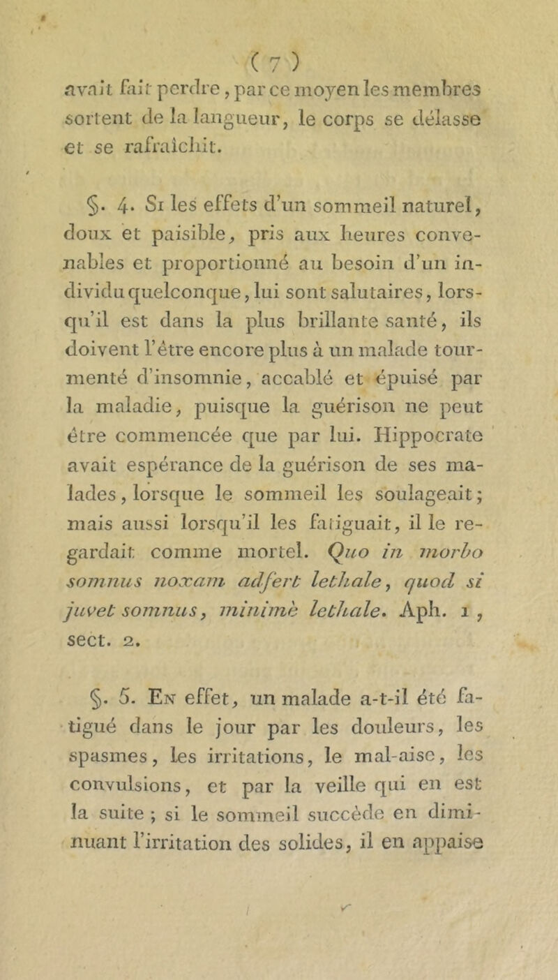 i (7) .'ivnit fait perdre, par ce moyen les membres sortent de la langueur, le corps se délasse et se rafraicliit. §. 4* Si les effets d’un sommeil naturel, doux et paisible, pris aux heures conve- nables et proportionné au besoin d’un in- dividu quelconque, lui sont salutaires, lors- qu’il est dans la plus brillante santé, ils doivent l’étre encore plus à un malade tour- menté d’insomnie, accablé et épuisé par la maladie, puisque la guérison ne peut être commencée que par lui. Hippocrate avait espérance de la guérison de ses ma- lades , lorsque le sommeil les soulageait ; mais aussi lorsqu’il les fatiguait, il le re- gardait comme mortel. Çuo in inorho soninus noæani aclferb lethale, quocl si juveb somnus, minime lethale. Apli. i, sect. 2. §. 5. Ex effet, un malade a-t-il été fa- tigué dans le jour par les doideurs, les spasmes, les irritations, le mal-aise, les convulsions, et par la veille qui en est la suite ; si le sommeil succède en dimi- nuant l’irritation des solides, il en appaise /