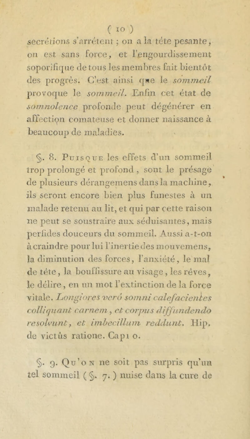 secrétions s’niTéteiii ; on a la tête pesante, on est sans force, et l’engourdissement soporifirpie de tous les membres fait bientôt des progrès. C’est ainsi qwe le sommeil provoque le sommeil. Enfin cet état de somnolence profonde peut dégénérer en affection comateuse et donner naissance à beaucoup de maladies. S. Puisque les effets d’un sommeil trop prolongé et profond , sont le présage de plusieurs dérangemens dans la machine, ils seront encore bien plus funestes à un malade retenu au lit, et qui par cette raison ne peut se soustraire aux séduisantes, mais perlides douceurs du sommeil. Aussi a-t-on il craindre pour lui l’inertie des mouvemens, la diminution tles forces, l’anxiété, le mal de tète, la bouffissure au visage, les rêves, le délire, en un mot l’extinction de la force vitale. Longioresvcrô soinni calefacientes coUiqiinnt. carnem, et coi'pus difjnnclendo resolcunt, et imbecillum reddunt. Ilip. de victûs ratione. Capi o. §. 9. Qu’on ne soit pas surpris qu’un tel sommeil ( §. 7. ) nuise dans la cure de