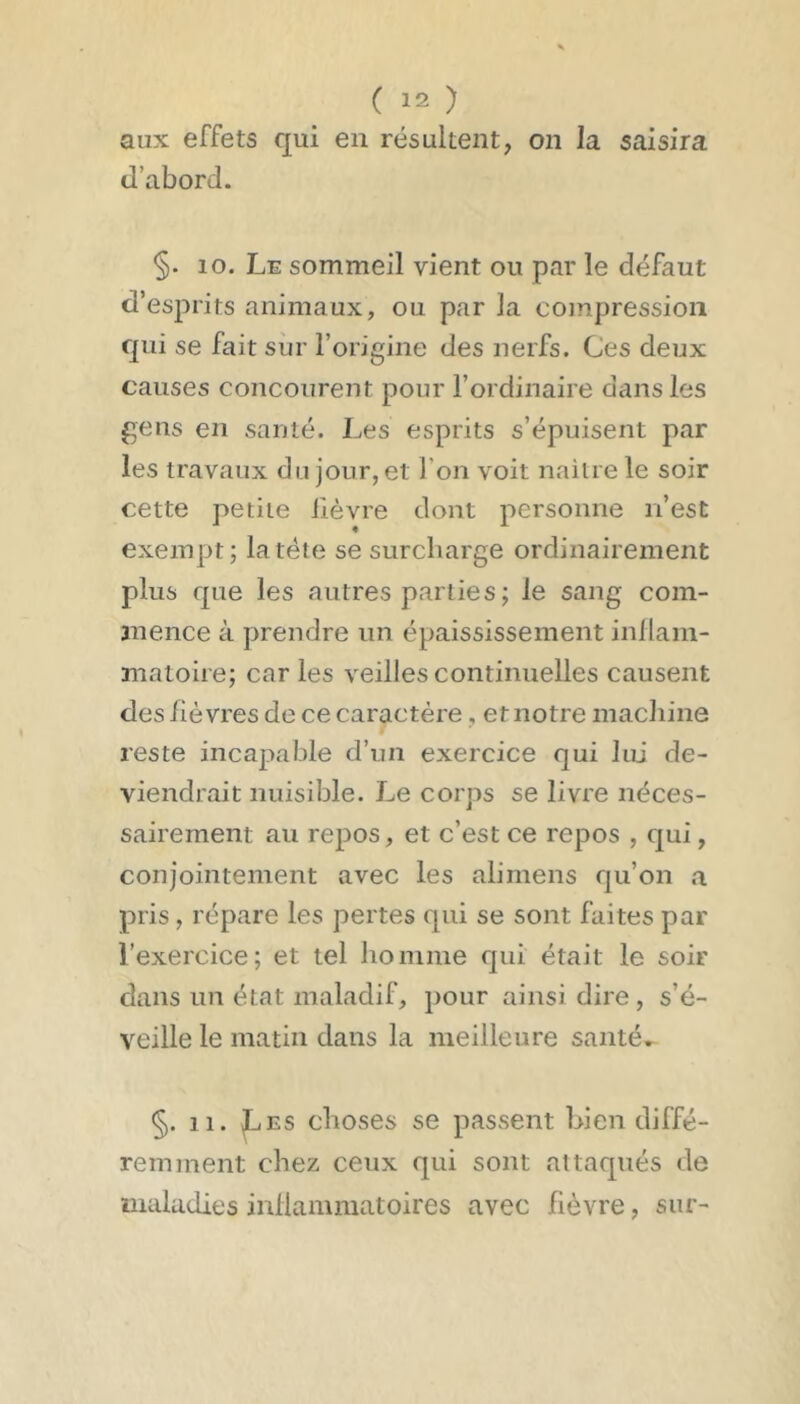 aux effets qui en résultent, on la saisira d’abord. §. 10. Le sommeil vient ou par le défaut d’esprits animaux, ou par la compression qui se fait sur l’origine des nerfs. Ces deux causes concourent pour l’ordinaire dans les gens en santé. Les esprits s’épuisent par les travaux du jour, et l’on voit naitre le soir cette petite lièvre dont personne n’est exempt; la tête se surcharge ordinairement plus que les autres parties ; le sang com- mence à prendre un épaississement inllain- matoire; car les veilles continuelles causent des fièvres de ce caractère, et notre macliine reste incapable d’un exercice qui lui de- viendrait nuisible. Le corps se livre néces- sairement au repos, et c’est ce repos , qui, conjointement avec les alimens qu’on a pris, répare les pertes qui se sont faites par l’exercice; et tel ho mine qui était le soir dans un état maladif, pour ainsi dire , s’é- veille le matin dans la meilleure santé» §. 11. ^ES choses se passent bien diffé- remment chez ceux qui sont attaqués de maladies inllammatoires avec fièvre, sur-