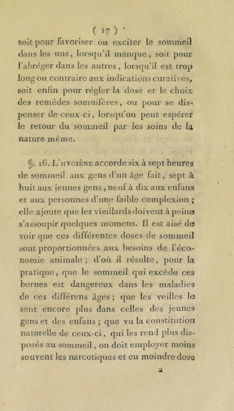 ( 1? ) ' soit pour favoriser ou exciter le sommeil clans les uns, lorsqu’il manque, soit pour l’abréger clans les autres , lorsqu’il est trop long ou contraire aux indications curatives, soit enfin pour régler la close et le choix des remèdes somnifères, ou pour se dis-, penser de ceux ci, lorsqu’on peut espérer le retour du sommeil par les soins de la nature même. §. i6. L’hygiène accorde six à sept heures de sommeil aux gens d’un âge fait, sept à huit aux jeunes gens , neuf à dix aux enfans et aux personnes d’une faible complexion ; elle ajoute que les vieillards doivent à peina s’assoupir quelques momens. Il est aisé da voir ({ue ces différentes doses de sommeil sont proportionnées aux besoins de f éco- nomie animale ; d’où il résulte, pour la praticpie, cpie le sommeil C[ui excède ces bornes est dangereux dans les maladies de ces différens âges ; que les veilles le sont encore plus dans celles des jeunes gens et des enfaiis ; que vu la constitution naturelle de ceux-ci, qui les rend plus dis- posés au sommeil, on doit employer moins souvent les narcotiques et en moindre dose