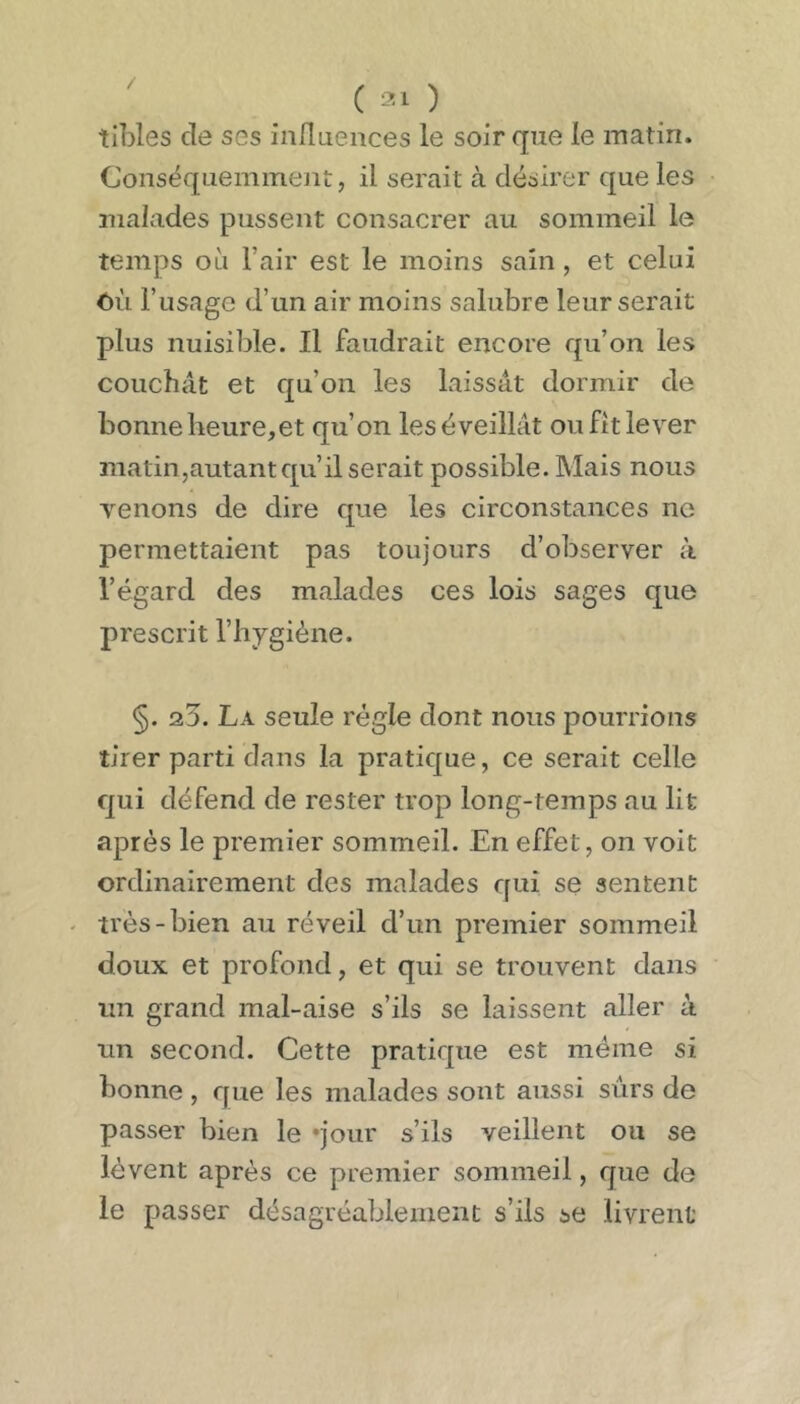 / ( ) tibles de ses influences le soir que le matin. Conséquemment, il serait à désirer que les malades pussent consacrer au sommeil le temps où l’air est le moins sain, et celui ôù l’usage d’un air moins salubre leur serait plus nuisible. Il faudrait encore qu’on les couchât et qu’on les laissât dormir de bonneheure,et qu’on leséveillât oufitlever matin,autant qu’il serait possible. Mais nous venons de dire que les circonstances ne permettaient pas toujours d’observer à l’égard des malades ces lois sages que prescrit l’hygiène. §. 2.5. La seule régie dont nous pourrions tirer parti dans la pratique, ce serait celle qui défend de rester trop long-temps au lit après le premier sommeil. En effet, on voit ordinairement des malades qui se sentent - très-bien au réveil d’un premier sommeil doux et profond, et qui se trouvent dans un grand mal-aise s’ils se laissent aller à un second. Cette pratique est même si bonne, que les malades sont aussi sûrs de passer bien le «jour s’ils veillent ou se lèvent après ce premier sommeil, que de le passer désagréablement s’ils se livrent