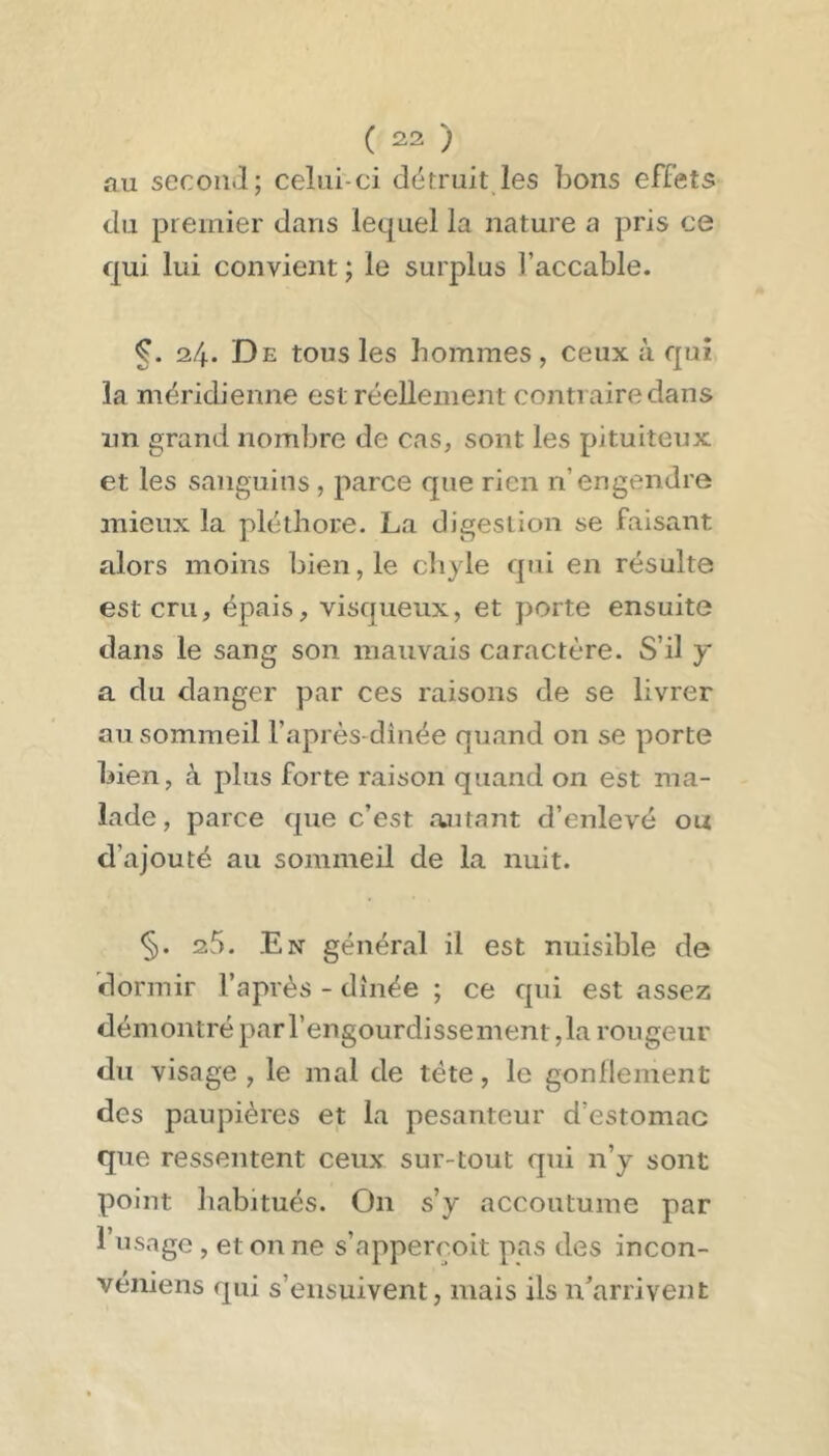 au secoii.î; celui-ci détruit les bons effets du premier dans lequel la nature a pris ce qui lui convient ; le surplus l’accable. 24. De tous les hommes , ceux à qui la méridienne est réellement contraire dans im grand nombre de cas, sont les pituiteux et les sanguins , parce que rien n’engendre mieux la pléthore. La digestion se faisant alors moins bien, le cliyle qui en résulte est cru, épais, visqueux, et porte ensuite dans le sang son mauvais caractère. S’il y a du danger par ces raisons de se livrer au sommeil l’après-dinée quand on se porte bien, à plus forte raison quand on est ma- lade, parce que c’est .autant d’enlevé ou d’ajouté au sommeil de la nuit. §. 25. En génér.al il est nuisible de dormir l’après - dînée ; ce qui est assez démontré par l’engourdissement ,1a rougeur du visage , le mal de tête, le gonllement des paupières et la pesanteur d’estomac que ressentent ceux sur-tout qui n’y sont point lî.ibjtués. On s’y accoutume par l’usage , et on ne s’apperçoit pas des incon- véniens qui s’ensuivent, mais ils n'arrivent