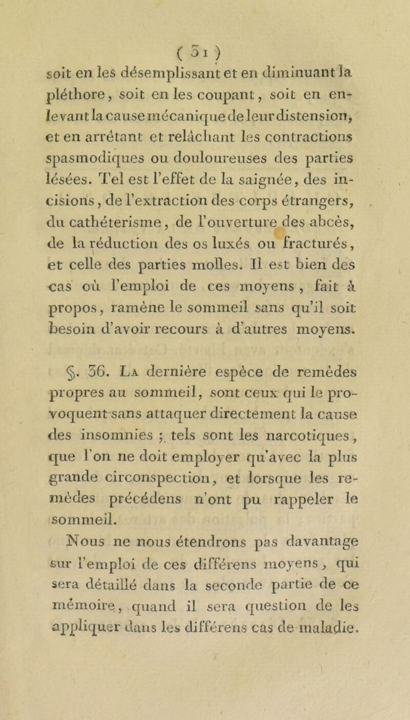 soit en les désemplissant et en diminuant la pléthore, soit en les coupant, soit en en- levant la cause mécanique de leurdistension, et en arrêtant et relâchant les contractions spasmodiques ou douloureuses des parties lésées. Tel est l’effet de la saignée, des in- cisions , de l’extraction des corps étrangers, du cathétérisme, de l’ouverture des abcès, de la réduction des os luxés ou fracturés, et celle des parties molles. Il est bien des cas où l’emploi de ces moyens , fait à propos, ramène le sommeil sans qu’il soit besoin d’avoir recours à d’autres moyens. §. 36. La dernière espèce de remèdes propres au sommeil, sont ceux qui le pro- voquent sans attaquer directement la cause des insomnies ; tels sont les narcotiques, que l’on ne doit employer qu’avec la plus grande circonspection, et lorsque les re- mèdes précédens n’ont pu rappeler le sommeil. Nous ne nous étendrons pas davantage sur l’emploi de ces différens moyens, qui sera détaillé dans la seconde partie de ce mémoire, quand il sera question de les appliquer dans les différens cas de maladie.