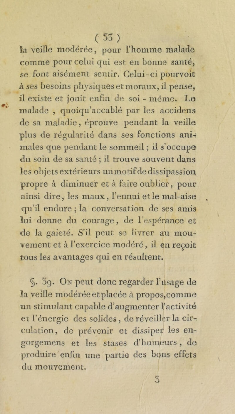 ( 55 ) la veille modérée, pour l’homme malade comme pour celui qui est en bonne santé, se font aisément sentir. Celui-ci pourvoit à ses besoins physiques et moraux, il pense, il existe et jouit enfin de soi - même. Le malade , quoiqu’accablé par les accidens de sa maladie, éprouve pendant la veille plus de régularité dans ses fonctions ani-: males que pendant le sommeil ; il s’occupe du soin de sa santé ; il trouve souvent dans les objets extérieurs unmotifdedissipassion propre à diminuer et à faire oublier, pour ainsi dire, les maux, l’ennui et le mal-aise qu’il endure ; la conversation de ses amis lui donne du courage, de l’espérance et de la gaieté. S’il peut se livrer au mou- vement et à l’exercice modéré, il en reçoit tous les avantages qui en résultent. §. 39. On peut donc regarder l’üsage de la veille modérée et placée à propos^comme un stimulant capable d’augmenter l’activité et l’énergie des solides, de réveiller la cir-, CLilation, de prévenir et dissiper les en- gorgemens et les stases d’humeurs, de produire enfin une partie des bons effets du mouvement. i