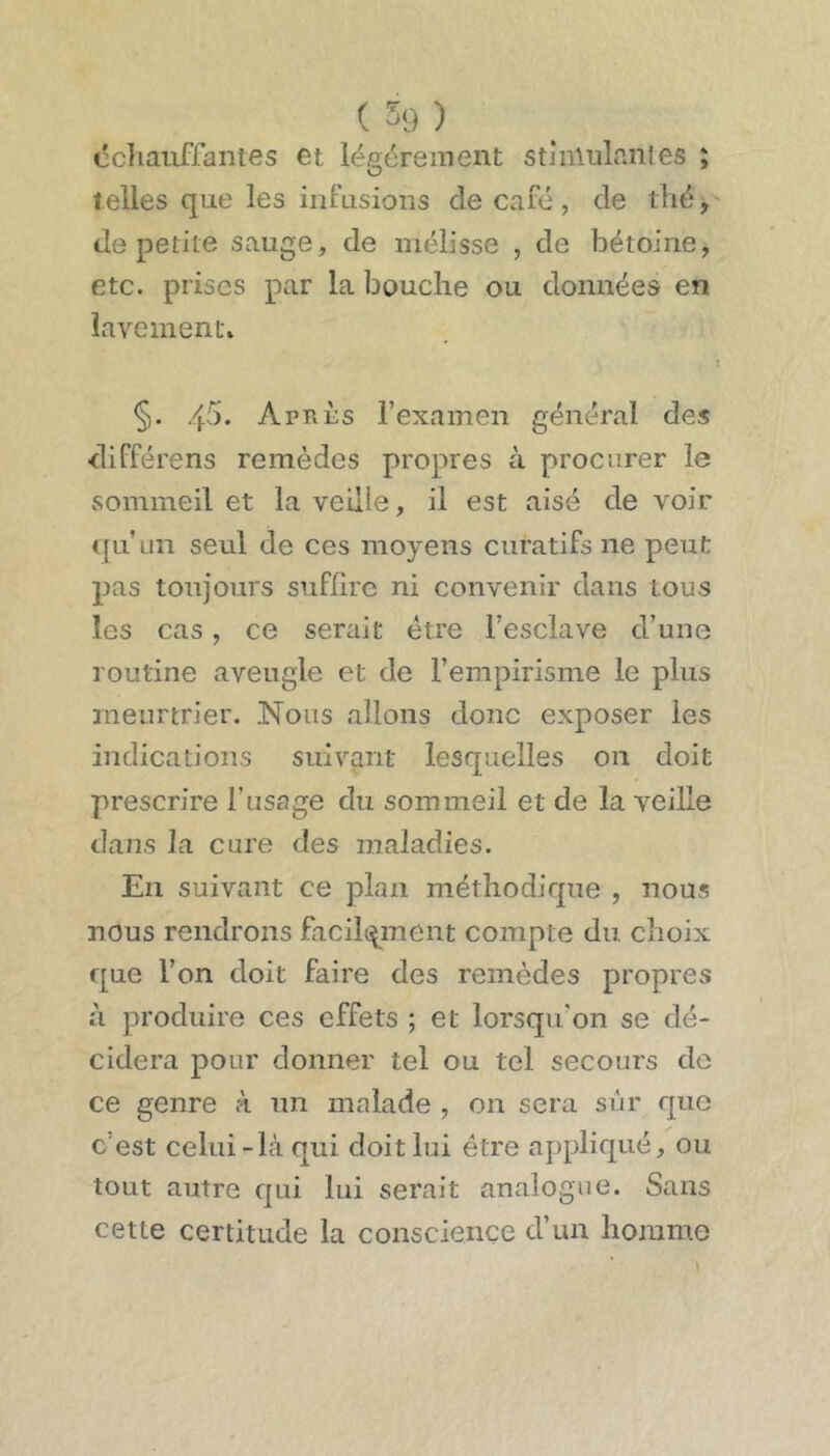 ccïiauffaiites et légèrement stiniulanles ; telles que les infusions de café, de thé, de petite sauge, de mélisse , de bétoine, etc. prises par la bouche ou données en lavement» §. 45. Après l’examen général des différons remèdes propres à procurer le xSommeil et la veille, il est aisé de voir ([U un seul de ces moyens curatifs ne peut pas toujours suffire ni convenir dans tous les cas, ce serait être l’esclave d’une routine aveugle et de l’empirisme le plus meurtrier. Nous allons donc exposer les indications suivant lesquelles on doit prescrire l’usage du sommeil et de la veille dans la cure des maladies. En suivant ce plan méthodique , nous nous rendrons facilcynent compte du choix que l’on doit faire des remèdes proprets à produire ces effets ; et lorsqu’on se dé- cidera pour donner tel ou tel secours de ce genre à un malade , on sera sur que c’est celui-Là qui doit lui être appliqué, ou tout autre qui lui serait analogue. Sans cette certitude la conscience d’un homme