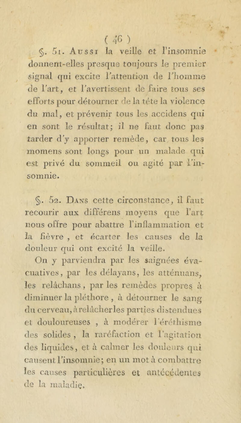 §. 5i. Aussi la veille et rinsomnie donnent-elles presque toujours le premier signal qui excite rattention de riiomme de Tart, et Tavertissent de faire tous ses efforts pour détourner de la tête la violence du mal, et prévenir tous les accidens qui en sont le résultat; il ne faut donc pas tarder d’y apporter remède, car tous les momens sont longs pour un malade tpii est privé du sommeil ou agité par rin- somnie. §. 62. Dans cette circonstance, il faut recourir aux différons moyens que l’art nous offre pour abattre rinflammation et la fièvre , et écarter les causes de la douleur qui ont excité la veille. On y parviendra par les saignées éva- cuatives, par les délayans, les atténuans, les relâchans, par les remèdes propres à diminuer la jdéthore , à détourner le sang du cerveau, à relâcher les parties distendues et douloureuses , à modérer l’éréthisme des solides , la raréfaction et l’agitation des liquides, et à calmer les douleurs qui causent rinsomnie; en un mot à combattre les causes particulières et antécédentes de la maladie.