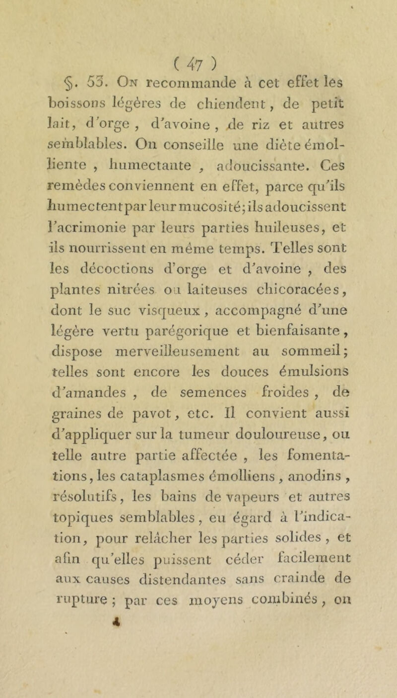 §. 53. On recommande à cet effet les boissons légères de chiendent, de petit lait, d'orge , d'avoine , xle riz et autres semblables. On conseille une diète émol- liente , humectante , adoucissante. Ces remèdes conviennent en effet, parce qu'ils humée tentpar leur mucosité; ils adoucissent l'acrimonie par leurs parties huileuses, et ils nourrissent en même temps. Telles sont les décoctions d’orge et d'avoine , des plantes nitrées on laiteuses chicoracées, dont le suc visqueux , accompagné d'une légère vertu parégorique et bienfaisante, dispose merveilleusement au sommeil ; telles sont encore les douces émulsions d'amandes , de semences froides , de graines de pavot, etc. Il convient aussi d'appliquer sur la tumeur douloureuse, ou telle autre partie affectée , les fomenta- tions, les cataplasmes émolliens , anodins , résolutifs, les bains de vapeurs et autres topiques semblables, eu égard à l'indica- tion, pour relâcher les parties solides, et afin qu'elles puissent céder lacilement aux causes distendantes sans crainde de rupture ; par ces moyens combinés, on 4