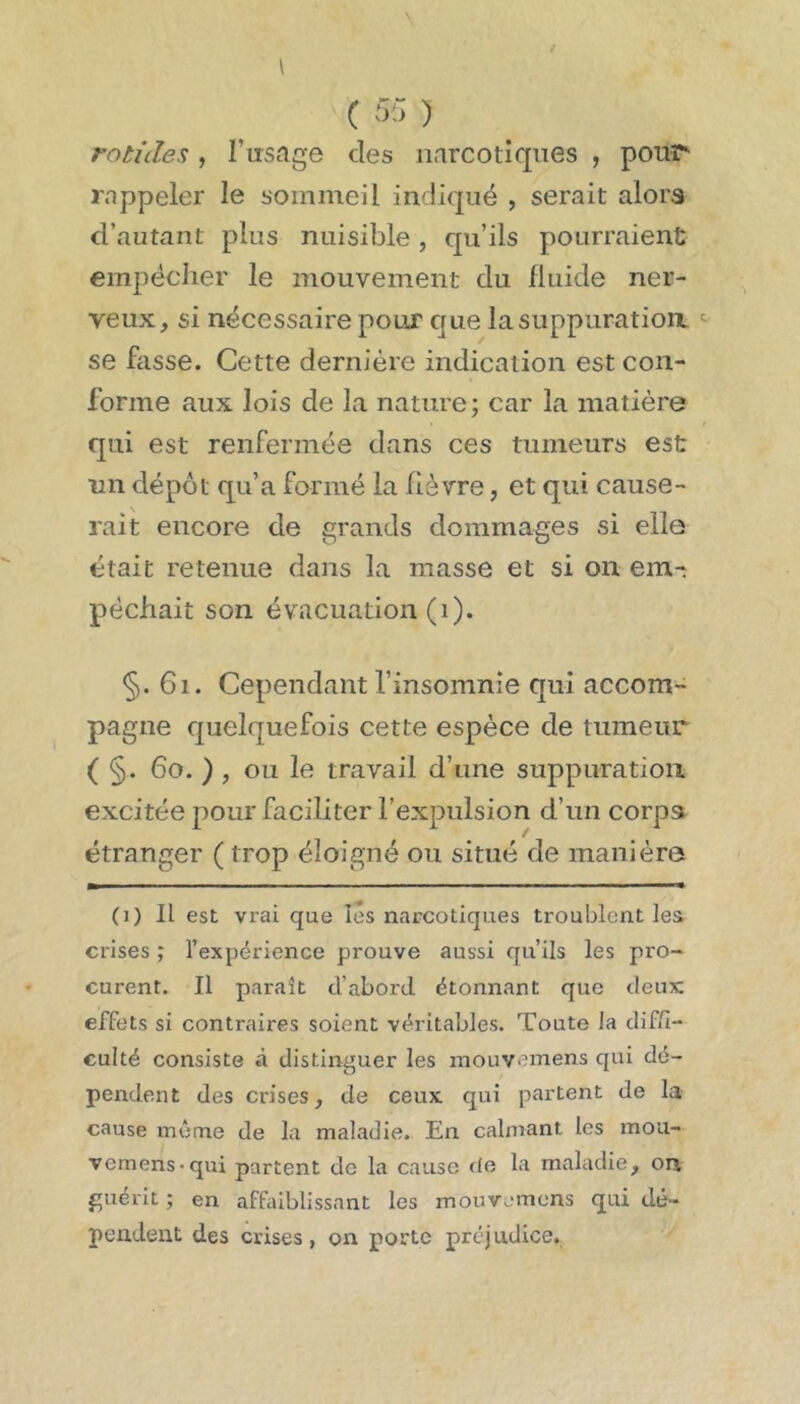 ( 513 ) rotides, l’usage des narcotiques , pour rappeler le sommeil indiqué , serait alors d’autant plus nuisible, qu’ils pourraient empêcher le mouvement du fluide ner- veux, si nécessaire pour que la suppuration. se fasse. Cette dernière indication est con- forme aux lois de la nature; car la matière qui est renfermée dans ces tumeurs est un dépôt qu’a formé la fièvre, et qui cause- rait encore de grands dommages si elle était retenue dans la masse et si on em- pêchait son évacuation (i). §. 6i. Cependant l’insomnie qui accom- pagne quelquefois cette espèce de tumeur ( §. 6o. ) , ou le travail d’une suppuration excitée pour faciliter l’expulsion d’un corpa étranger ( trop éloigné ou situé de manière (i) Il est vrai que les narcotiques troublent les crises ; l’expérience prouve aussi qu’ils les pro- curent. Il paraît d’abord étonnant que deux effets si contraires soient véritables. Toute la diffi- culté consiste .à distinguer les inouvemens qui dé- pendent des crises, de ceux qui partent de la cause même de la maladie. En calmant les mou- vemens*qui partent de la cause de la maladie, on guérit ; en affaiblissant les mouv.-mens qui dé- pendent des crises, on porte préjudice.