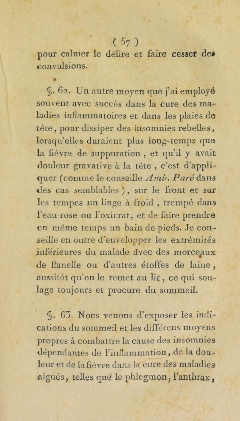 ( ^7 ) pour calmer le délire et faire cesser dei convulsions. §. 62. Un autre moyen que j’ai employé souvent avec succès dans la cure des ma- ladies inflammatoires et dans les plaies de tête, pour dissiper des insomnies rebelles, lorsqu’elles duraient plus long-temps que la fièvre de suppuration , et qu’il y avait douleur gravative à la tête , c’est d’appli- quer (comme le conseille Amh. Paie dans des cas semblables ) , sur le front et sur les tempes un linge à froid , trempé dans l’eau-rose ou foxicrat, et de faire prendre en même temps un bain de pieds. Je con- seille en outre d’envelopper les extrémités inférieures du malade dvec des morce^aux de flanelle ou d’autres étoffes de laine , aussitôt qu’on le remet au lit, ce qui sou- lage toujours et procure du sommeil. §. 63, Nous venons d’exposer les indi- cations du sommeil et les différons moyens propres à combattre la cause des insomnies dépendantes de l’inflammation, de la dou- leur et de la fièvre dans la cure des maladies aiguës, telles que le phlegmon, l’anthrax,