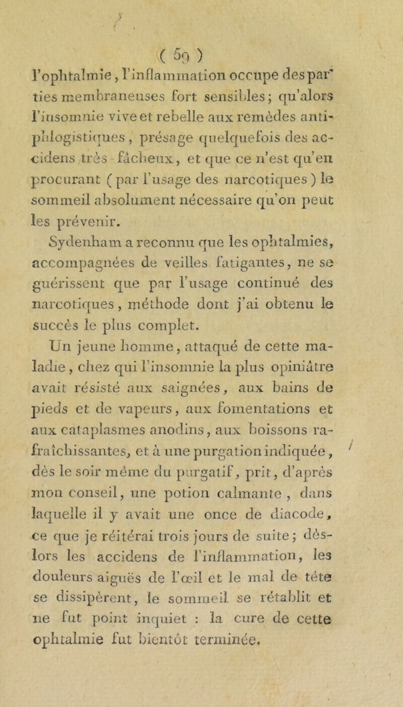 ( 50 ) l’oplitalTTiie, rinflamiiialion occupe des par' ties membraneuses fort sensibles; qu’alors rinsomnie vive et rebelle aux remèdes anti- pîilogistiques , présage quelquefois des ac- eidens très fâclieux, et que ce n’est qu’en procurant ( par l’usage des narcotiques ) le sommeil absolument nécessaire qu’on peut les prévenir. Sydenham a reconnu que les ophtalmies, accompagnées de veilles fatigantes, ne se guérissent que par l’usage continué des narcotiques, méthode dont j’ai obtenu le succès le plus complet. Un jeune homme, attaqué de cette ma- ladie , chez qui l’insomnie la plus opiniâtre avait résisté aux saignées, aux bains de pieds et de vapeurs, aux fomentations et aux cataplasmes anodins, aux boissons ra- fraîchissantes, et à une purgation indiquée, dès le soir meme du purgatif, prit, d’après mon conseil, une potion calmante , dans laquelle il j avait une once de diacode, ce que je réitérai trois jours de suite ; dès- lors les accidens de l’inflammation, les douleurs aiguës de l’ocil et le mal de tête se dissipèrent, le sommeil se rétablit et ne fut point inquiet : la cure de cette ophtalmie fut bientôt terminée.