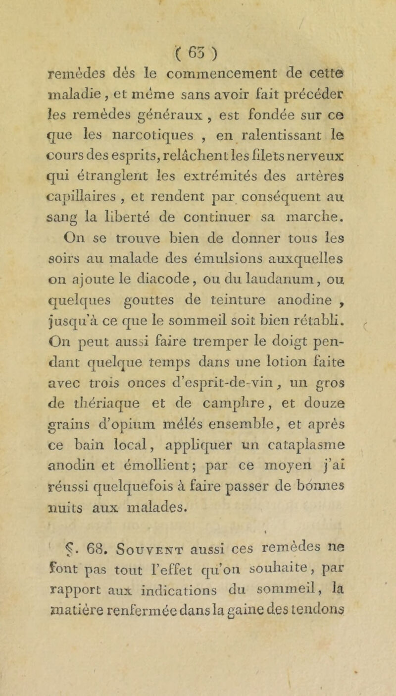 remèdes dés le commencement de cette maladie , et même sans avoir fait précéder les remèdes généraux , est fondée sur ce que les narcotiques , en ralentissant le cours des esprits, relâchent les filets nerveux qui étranglent les extrémités des artères capillaires , et rendent par conséquent au sang la liberté de continuer sa marche. On se trouve bien de donner tous les soirs au malade des émulsions auxquelles on ajoute le diacode , ou du laudanum, ou quelques gouttes de teinture anodine , jusqu’à ce que le sommeil soit bien rétabli. On peut aussi faire tremper le doigt pen- dant quelque temps dans une lotion faite avec trois onces d’esprit-de-vin, un gros de thériaque et de camphre, et douze grains d’opium mélés ensemble, et après ce bain local, appliquer un cataplasme anodin et émollient; par ce moyen j’ai réussi quelquefois à faire passer de bonnes nuits aux malades. t ' 68. Souvent aussi ces remèdes ne font pas tout l’effet qu’on souhaite, par rapport aux indications du sommeil, la matière renfermée dans la gaine des tendons