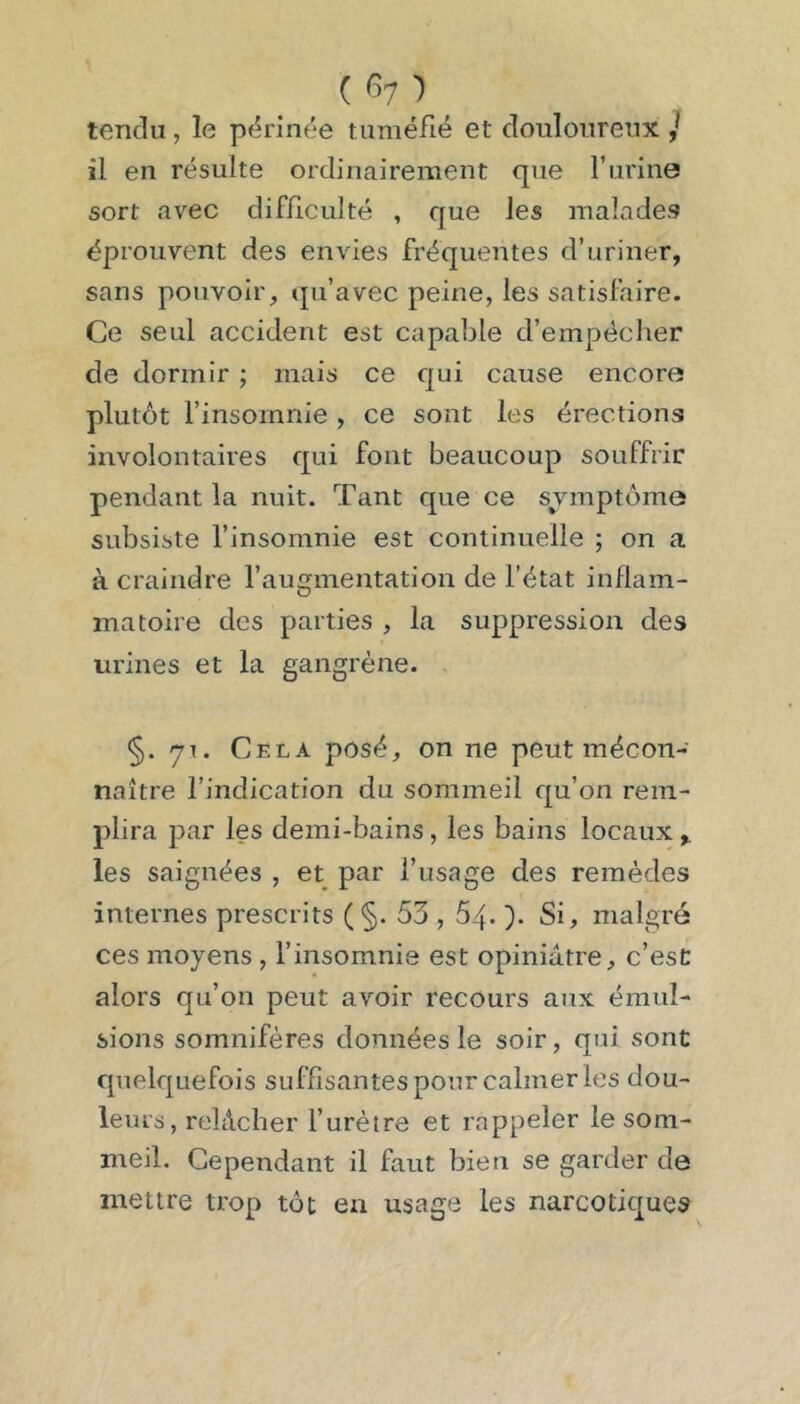 ( ') tendu, le périnée tuméfié et douloureux j il en résulte ordinairement que l’iirine sort avec difficulté , que les malades éprouvent des envies fréquentes d’uriner, sans pouvoir, qu’avec peine, les satisfaire. Ce seul accident est capable d’empécher de dormir ; mais ce qui cause encore plutôt l’insomnie , ce sont les érections involontaires qui font beaucoup souffrir pendant la nuit. Tant que ce symptôme subsiste l’insomnie est continuelle ; on a à craindre l’augmentation de l’état inflam- matoire des parties , la suppression des urines et la gangrène. §. 71. Cela posé, on ne peut mécon- naître l’indication du sommeil qu’on rem- plira par les demi-bains , les bains locaux les saignées , et par l’usage des remèdes internes prescrits (§. 53,64. Si, malgré ces moyens , l’insomnie est opiniâtre, c’esC alors qu’on peut avoir recours aux émul- sions somnifères données le soir, qui sont quelquefois suffisantes pour calmer les dou- leurs, relâcher l’urètre et rappeler le som- meil, Cependant il faut bien se garder de mettre trop tôt en usage les narcotiques