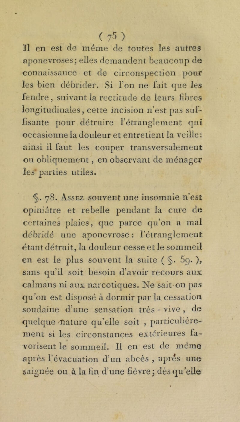 ( y ; ) Il en est de même de toutes les antres aponévroses; elles demandent beaucoup de connaissance et de circonspection pour les bien débrider. Si l’on ne fait que les fendre, suivant la rectitude de leurs fibres longitudinales, cette incision n’est pas suf- fisante pour détruire l’étranglement qui occasionne la douleur et entretient la veille; ainsi il faut les couper transversalement ou obliquement, en observant de ménager les* parties utiles. 78. Assez souvent une insomnie n’est opiniâtre et rebelle pendant la cure de certaines plaies, que parce qu’on a mal débridé une aponévrose ; l’éiranglement étant détruit, la douleur cesse et le sommeil en est le plus souvent la suite ( §. 69. ), sans qu’il soit besoin d’avoir recours aux caïmans ni aux narcotiques. Ne sait on pas qu’on est disposé à dormir par la cessation soudaine d’une sensation très - vive , de quelque ^nature qu’elle soit , jiarticulière- ment si les circonstances extérieures fi- Yorisent le sommeil. Il en est de même après l’évacuation d’un abcès , après une saignée ou à la fui d’une fièvre ; dés qu'elle