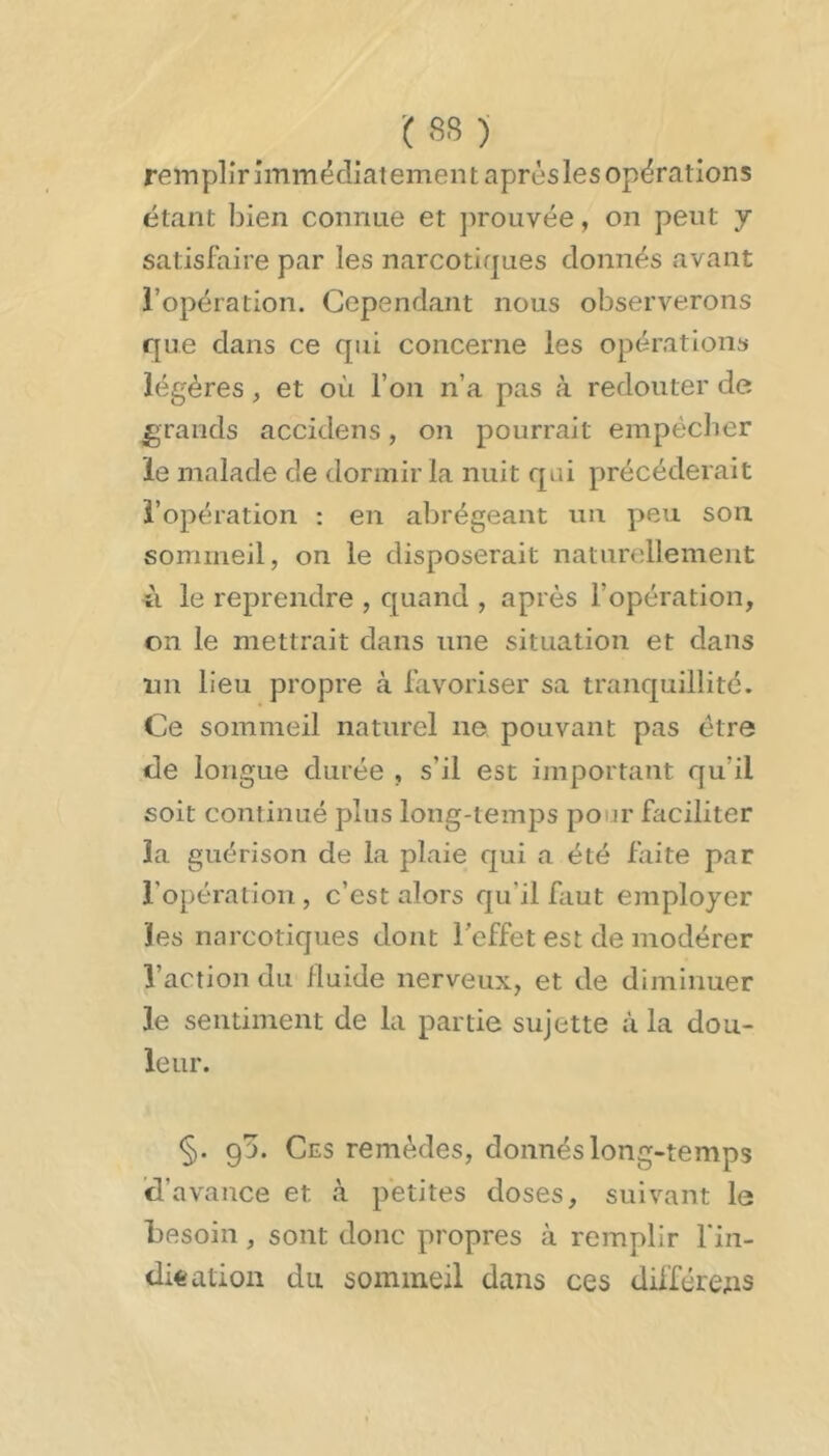 ■(SS) remplirimmëdiatement après les opérations étant bien connue et ])rouvée, on peut y satisfaire par les narcotiques donnés avant l’opération. Cependant nous observerons que dans ce qui concerne les opérations légères, et où l’on n’a pas à redouter de grands accidens, on pourrait empêcher le malade de dormir la nuit qui précéderait l’opération : en abrégeant un peu son. sommeil, on le disposerait naturellement ù le reprendre , quand , après l’opération, on le mettrait dans une situation et dans 1111 lieu propre à favoriser sa tranquillité. Ce sommeil naturel ne pouvant pas être (de longue durée , s’il est important qu’il soit continué plus long-temps pour faciliter la guérison de la plaie qui a été faite par l’opération , c’est alors qu’il faut employer les narcotiques dont l’effet est de modérer l’action du iluide nerveux, et de diminuer le sentiment de la partie sujette à la dou- leur. §. 93. Ces remèdes, donnés long-temps d’avance et à petites doses, suivant le besoin, sont donc propres à remplir fin- difeation du sommeil dans ces différées