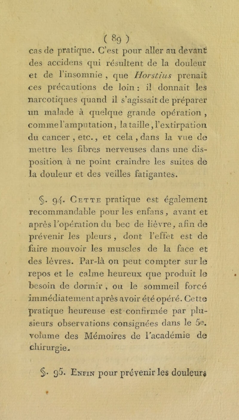 ( % ) cas de pratique. C’est pour aller au devant des accidens qui résultent de la douleur et de l’insomnie , que Ilorstias prenait ces précautions de loin : il donnait les narcotiques quand il s’agissait de préparer un malade à quelque grande opération , comme l’amputation, la taille , l’extirpation du cancer , etc., et cela , dans la vue de mettre les fd^res nerveuses dans une dis- position à ne point craindre les suites de la douleur et des veilles fatigantes. §. 94. Cette pratique est également recommandable pour les enfans, avant et après l’opération du bec de lièvre, afin de prévenir les pleurs, dont l’effet est de faire mouvoir les muscles de la face et des lèvres. Par-là on peut compter sur le repos et le calme heureux que produit le besoin de dormir , ou le sommeil forcé immédiatement après avoir été opéré. Cette pratique heureuse est confirmée par plu- sieurs observations consignées dans le 5e. volume des Mémoires de l’académie de chirurgie. §. 95. Enfin pour prévenir les douleurs