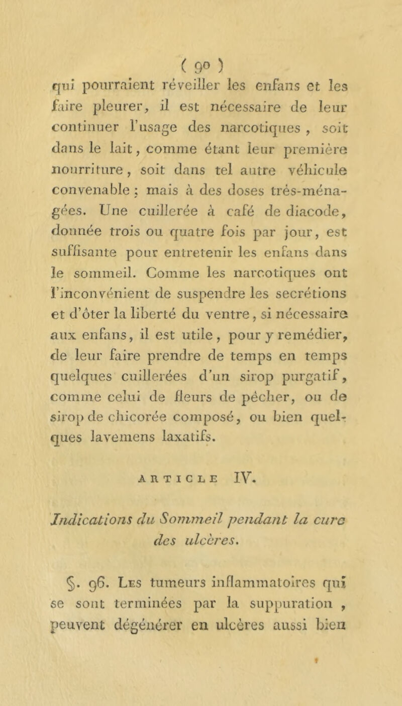 ( 9° ) qui pourraient réveiller les enfans et les ftiire pleurer, il est nécessaire de leur continuer l’usage des narcotiques , soit dans le lait, comme étant leur première nourriture, soit dans tel autre véhicule convenable : mais à des doses trés-ména- gées. Une cuillerée à café de diacode, donnée trois ou quatre fois par jour, est SLiflisante pour entretenir les enfans dans le sommeil. Comme les narcotiques ont l’inconvénient de suspendre les secrétions et d’oter la liberté du ventre, si nécessaire aux enfans, il est utile, pour y remédier, de leur faire prendre de temps en temps quelques cuillerées d’un sirop purgatif, comme celui de fleurs de pécher, ou de sirop de chicorée composé, ou bien quelr que s lave me ns laxatifs. ARTICLE IV. Indications du Sommeil pendant la cure des ulchres. §. 96. Les tumeurs inflammatoires qui se sont terminées par la suppuration , peuvent dégénérer en ulcères aussi bien