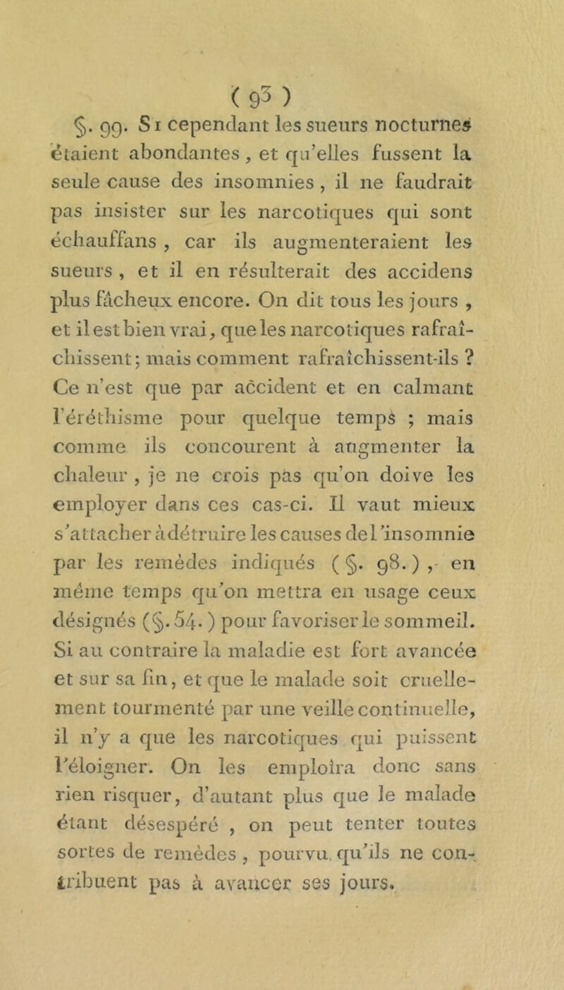 <93 ) §. gg. Si cependant les sueurs nocturnes étaient abondantes , et qn'elles fussent la seule cause des insomnies , il ne faudrait pas insister sur les narcotiques qui sont ëcliauffans , car ils augmenteraient les sueurs , et il en résulterait des accidens plus fâcheux encore. On dit tous les jours , et il est bien vrai, que les narcotiques rafraî- chissent; mais comment rafraîchissent-ils ? Ce n’est que par accident et en calmant l’éréthisme pour quelque temps ; mais comme ils concourent à augmenter la chaleur , je ne crois pas qu’on doive les employer dans ces cas-ci. Il vaut mieux s’attacher àdétruire les causes derinsomnie par les remèdes indiqués ( §. g8. ) en meme temps qu’on mettra en usage ceux désignés (§. 5/+. ) pour favoriser le sommeil. Si au contraire la maladie est fort avancée et sur sa fin, et que le malade soit cruelle- ment tourmenté par une veille continuelle, il n’y a que les narcotiques qui puissent l’éloigner. On les emploîra donc sans rien risquer, d’autant plus que le malade étant désespéré , on peut tenter toutes sortes de remèdes , pourvu, qu’ils ne con- iribuent pas à avancer ses jours.