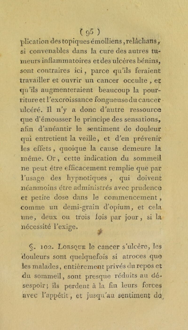 plicaîion des topiques émolliens, reîâclians j si convenables dans la cure des autres tu- meurs inflammatoires et des ulcères bénins, sont contraires ici, parce qu^ils feraient travailler et ouvrir un cancer occulte , et qu'ils augmenteraient beaucoup la pour- riture et rexcroissance fongueuse du cancer ulcéré. Il n’y a donc cbautre ressource que d’émousser le principe des sensations, afin d’anéantir le sentiment de douleur qui entretient la veille, et d’en prévenir les effets , quoique la cause demeure la même. Or , cette indication du sommeil ne peut être efficacement remplie que par l’usage des hypnotiques , qui doivent néanmoins être administrés avec prudence et petite dose dans le commencement, comme un demi-grain d’opium, et cela une, deux ou trois fois par jour, si la nécessité l’exige. ^ §. 102. Lorsque le cancer s'ulcère, les douleurs sont quelquefois si atroces que les malades, entièrement privés du repos et du sommeil, sont presque réduits au dé- sespoir; ils perdent à la fm leurs forces avec l’appétit, et jusqu’au sentiment do.