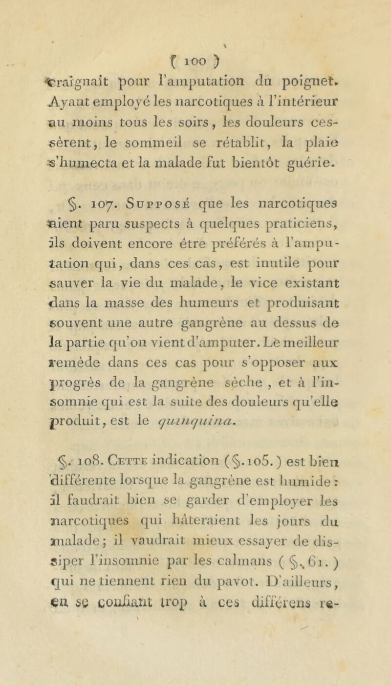 'Craignait pour l’amputa don du poignet» Ayant employé les narcotiques à l’intérieur au moins tous les soirs, les douleurs ces- sèrent, le sommeil se rétablit, la plaie «’iiumecta et la malade fut bientôt guérie. §. 107. Supposé que les narcotiques tnient paru suspects à quelques praticiens, ils doivent encore être préférés à l’ampu- tation qui, dans ces cas, est inutile pour sauver la vie du malade, le vice existant clans la masse des humeurs et produisant souvent une autre gangrène au dessus de la partie qu’on vient d’amputer. Lè meilleur l’emède dans ces cas pour s’opposer aux progrès de la gangrène sèche , et à l’in- somnie qui est la suite des douleurs qu’elle produit, est le quinquina. 108. Cette indication (§.io5. ) est bien 'clilTérente lorsque la gangrène est humide : il faudrait bien se garder d employer les narcotiques qui hâteraient les jours du malade ; il vaudrait mieux essayer de dis- siper rinsoinnie par les caïmans ( §..61. ) Cjui ne tiennent rien du pavot. D’ailleurs, ux 5Q coiliiant trop à ces difféiens r«-
