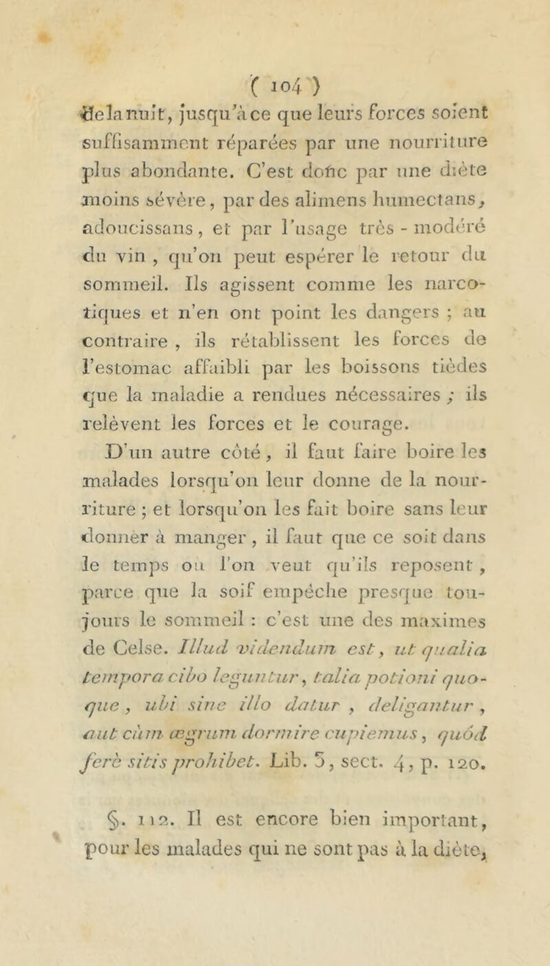 'C io4 ) üelanuit, Jusqu’à ce que leurs forces soient sufüsammcut réparées par une nourriture plus abondante. C’est dofic par une diète moins sévère, par des alimens humectans^ adoucissans, et par l’asage très - modéré du vin , qu’on peut espérer le retour du sommeil. Ils agissent comme les narco- tiques et n’en ont point les dangers ; au contraire , ils rétablissent les forces de l’estomac affaibli par les boissons tièdes que la maladie a rendues nécessaires ; ils relèvent les forces et le courage. D’un autre côté, il faut faire boire les malades lorsqu’on leur donne de la nour- riture ; et lorsqu’on les fait boire sans leur donner à manger, il faut que ce soit dans le temps ou l’on veut qu’ils reposent , parce que la soif empêche presque tou- jours le sommeil : c’est une des maximes de Celse. Illud 'vid^ndum est, ut qnalla teinqtoro. cibo Icguutiir, talia potioni quo- que, uhi sine illo daiur , deligautur , mit càni œgriwi doruiire cujitemus, quôd fcrc SI t/s prohihet. Lib. 5, sect. 4? P* 120. §. 112. Il est encore bien important, pour les malades qui ne sont pas à la diète,