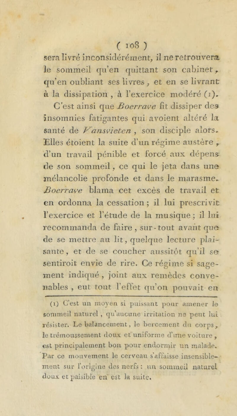 ( ) sera livré inconsidérément, il ne retrouvera le sommeil qu’en quittant son cabinet,, qu’en oubliant ses livres , et en se livrant à la dissipation , à l’exercice modéré (i). C’est ainsi que Boerrave fit dissiper des insomnies fatigantes qui avoient altéré la santé de V^ansvieten , son disciple alors, mies étoient la suite d’un régime austère ^ d’un travail pénible et forcé aux dépens de son sommeil, ce qui le jeta dans une mélancolie profonde et dans le marasme. Boeï'rave blama cet excès de travail et en ordonna la cessation ; il lui prescrivit l’exercice et l’étude de la musique ; il lui recommanda de faire , sur-tout avant que de se mettre au lit, quelque lecture plai- sante , et de se coucher aussitôt qu’il se sentiroit envie de rire. Ce régime si sage- ment indiqué , joint aux remèdes conve- nables , eut tout l’effet qu’on pouvait en (i) C’est un moyen si puissant ])Our amener le sommeil naturel , qu'aucune irritation ne peut lui résister. Le balancement, le bercement du corps, le trétnoussement doux et uniforme d’une voiture , est principalement bon pour endormir un malade. Par ce mouvement le cerveau s'affaisse insensible- ment sur l’origine des nerfs : un sommeil naturel doux et paisible en est la suite.