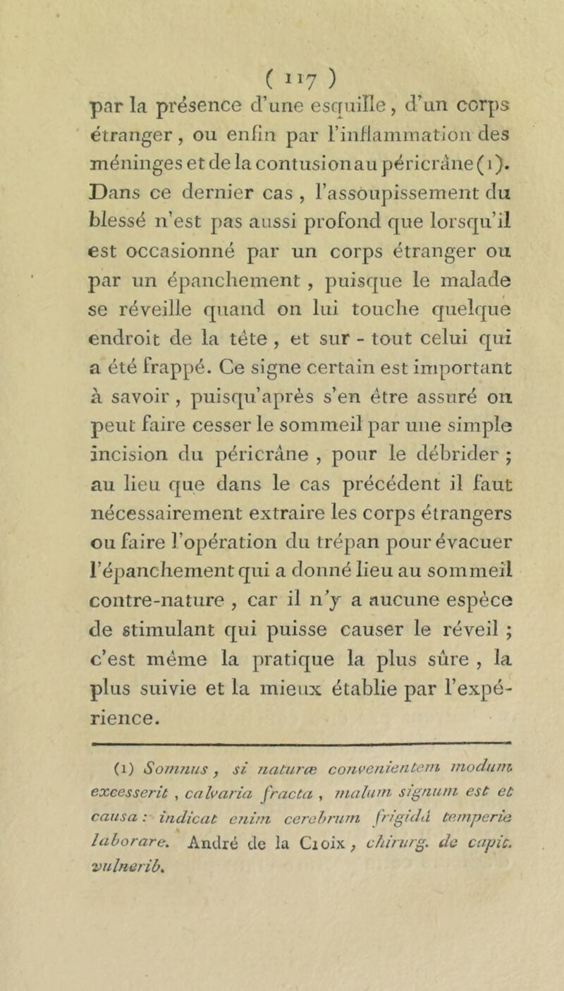 ( il? ) par la présence d’une escruiîle, d’un corps étranger , ou enfin par rinflammation des méninges et de la contusion au péricrane ( i ). Dans ce dernier cas , l’assoupissement du blessé n’est pas aussi profond que lorsqu’il est occasionné par un corps étranger ou par un épanchement, puisque le malade se réveille quand on lui touche quelque endroit de la tête , et sur - tout celui qui a été frappé. Ce signe certain est important à savoir , puisqu’après s’en être assuré ou peut faire cesser le sommeil par une simple incision du péricrane , pour le débrider ; au lieu que dans le cas précédent il faut nécessairement extraire les corps étrangers ou faire l’opération du trépan pour évacuer l’épanchement qui a donné lieu au sommeil contre-nature , car il n’j a aucune espèce de stimulant qui puisse causer le réveil ; c’est même la pratique la plus sûre , la plus suivie et la mieux établie par l’expé- rience. (i) Somyius, si Jiaturce coiivenienteni inoclum excesserit , calvaria fracta , mahim signuni est et causa r iudicat eiiiin cerohnnn fr/guld temperie lahorare. André de la Croix ^ chinirg. de capic. vnlnenb.