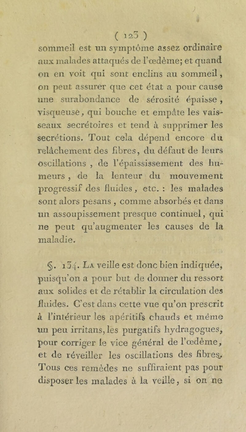 sommeil est un symptôme assez ordinaire aux malades attaqués de F œdème; et quand on en voit qui sont enclins au sommeil, on peut assurer que cet état a pour cause une surabondance de sérosité épaisse, visqueuse^ qui bouche et empâte les vais- seaux secrétoires et tend à supprimer les secrétions. Tout cela dépend encore du relâchement des fibres, du défaut de leurs oscillations , de l’épaississement des hu- meurs , de la lenteur du mouvement progressif des fluides, etc. : les malades sont alors pesans , comme absorbés et dans un assoupissement presque continuel, qui ne peut qu’augmenter les causes de la maladie. §. i34- La veille est donc bien indiquée, puisqu’on a pour but de donner du ressort aux solides et de rétablir la circulation des fluides. C’est dans cette vue qu’on prescrit à l’intérieur les apéritifs chauds et meme un peu irritans, les purgatifs hydragogues, pour corriger le vice général de l’œdème, et de réveiller les oscillations des iibres_. Tous ces remèdes ne suffiraient pas pour disposer les malades à la veille, si on ne