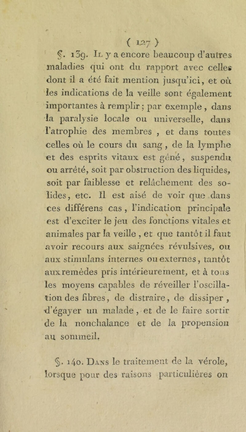 ( 1^7 > log. Il y a encore beaucoup d’autres maladies cpii ont du rapport avec celles dont il a été fait mention jusqu’ici, et où les indications de la veille sont également importantes à remplir ; par exemple , dans la paralysie locale ou universelle, dans l’atrophie des membres , et dans toutes celles où le cours du sang, de la lymphe et des esprits vitaux est géné, suspendu ou arrêté, soit par obstruction des liquides, soit par faiblesse et relâchement des so- lides, etc. Il est aisé de voir que dans ces différens cas, l’indication principale est d’exciter le jeu des fonctions vitales et animales par la veille , et que tantôt il faut avoir recours aux saignées révulsives, ou aux stimulans internes ou externes, tantôt aux remèdes pris intérieurement, et à tous les moyens capables de réveiller l’oscilla- tion des fibres, de distraire, de dissiper, •d’égayer un malade, et de le faire sortir de la nonchalance et de la propension au sommeil. §. i4o. Dans le traitement de la vérole, lorsque pour des raisons particulières on