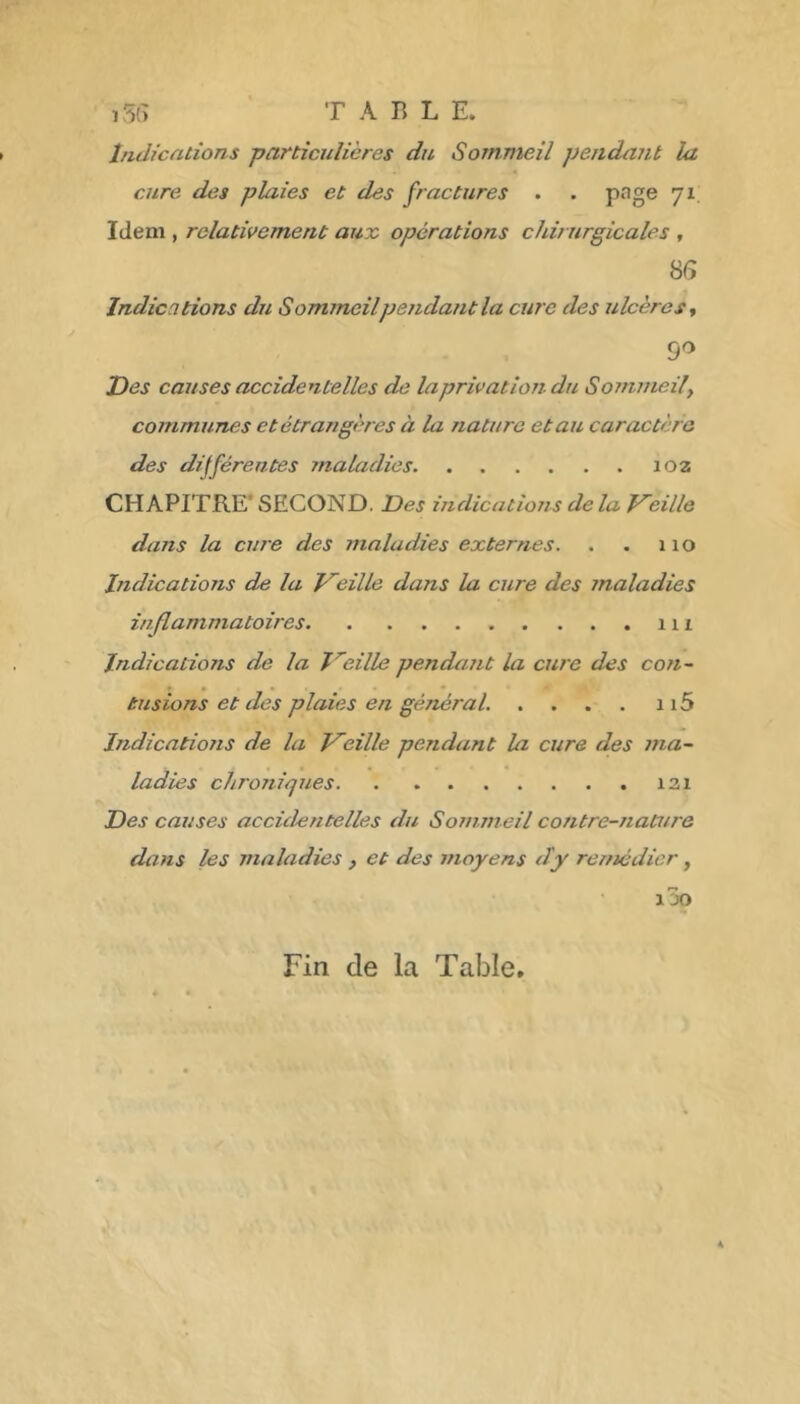 , 5(> T A B L E. Indications particulières du Sommeil pendant la cure des plaies et des fractures . . pnge 71 Idem , relativement aux opérations chirurgicales , 8G Indications du S omineilpendant la cure des ulcères^ 9^ Iles causes accidentelles de la privât ion du Sommeil y communes et étrangères à la nature et au caractère des différentes maladies 102 CHAPITRE’ SECOND. Des indications delà Vieille dans la cure des maladies externes. . . 110 Indications de la Treille dans la cure des maladies inflammatoires 111 Indications de la J'^eille pendant la cure des con~ tusions et des plaies en géTtéral. . . . . 115 IndicatioJis de la Treille pendant la cure des ma- ladies chroniques i3i Des causes accidejitelles du Sommeil contre-nature dans les maladies , et des moyens dy remédier, IJO Fin de la Table.