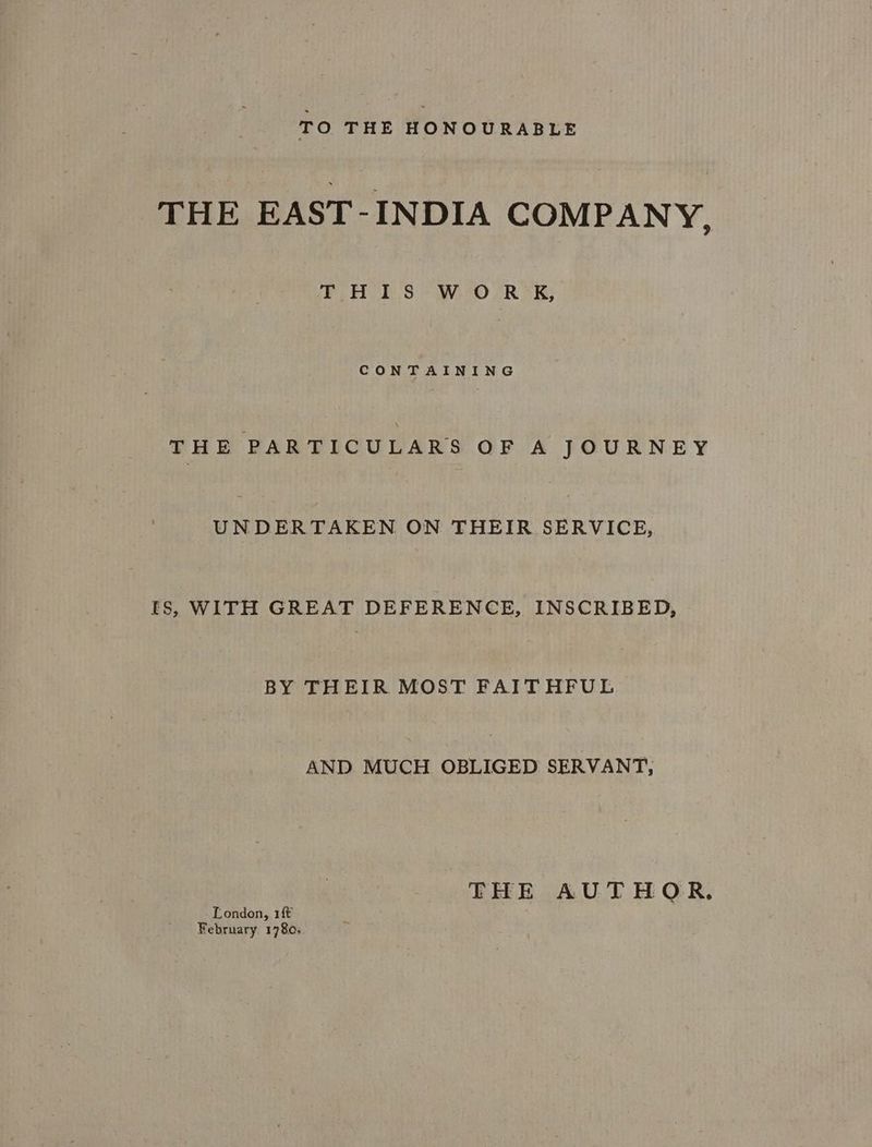 TO THE HONOURABLE THE EAST-INDIA COMPANY. THIS WORK, CONTAINING THE PARTICULARS OF A JOURNEY eae eet ON THEIR SERVICE, ts, WITH GREAT DEFERENCE, INSCRIBED, BY THEIR MOST FAITHFUL AND MUCH OBLIGED SERVANT, London, 1ft February. 1780;