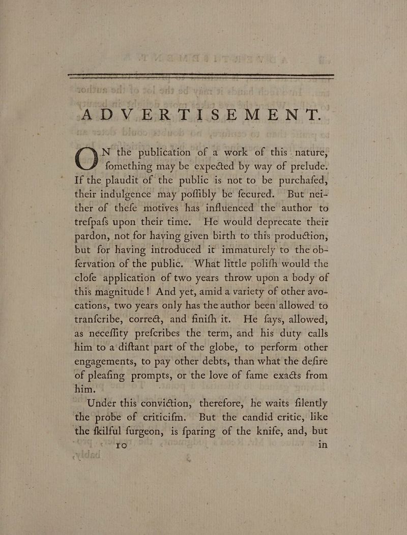 ADVERTISEMENT N the publication of a work of this. nature, fomething may be expected by way of prelude. If the plaudit of the public is not to be purchafed, © their indulgence may poflibly be fecured. But nei- ther of thefe motives has influenced the author to trefpafs upon their time. He would deprecate their pardon, not for having given birth to this produétion, but for having introduced it immaturely to the ob- fervation of the public. What little polifh would the clofe application of two years throw. upon a body of this magnitude! And yet, amid a variety of other avo- cations, two years only has the author been allowed to tranfcribe, correct, and finifh it. He fays, allowed, as neceflity prefcribes the term, and his duty calls him to a‘diftant part of the globe, to perform other engagements, to pay other debts, than what the defire of pleafing prompts, or the love of fame exacts from him. te Under this conviction, therefore, he waits filently the probe of criticifm. But the candid critic, like the fkilful furgeon, is {paring of the knife, and, but ro In