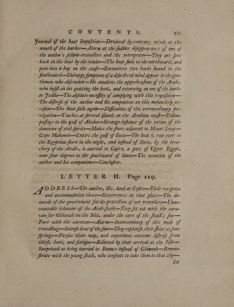 oO OW To Bit Fh Ss. Kit . SFournal of the boat Impofition—Detained by contrary winds at the mouth of the harbor-—~ Alarm at the fudden difappearance of one of the author's fellaw-travellers and the snterpreter—They are fent back to the boat by the vizier —The boat fails to the northward, and puts into a bay on the coaf—Encounters two barks bound to the fouthward—Unhappy fymptoms of a difordered mind appear in the gen- tleman who abjconded—He awakens the apprebenfions of the Arabs, who infift an his quitting the boat, and returning on one of the barks to Fudda—The abjolute necefiity of complying with this requifition— The diftrefs of the author and his companions on this melancholy oc- cofion—The boat fails again—Dificulties of this extraordinary na~ vigation—Touches at feveral iflands on the Arabian coaft—Tedious paffage to the gulf of Akaba—Strange inflance of the notion of the dominion of evil fpirits—-Makes the fhore adjacent to Mount Sinai— Cape Mabomet—Enters the gulf of Suez—The boat ts run over to the Egyptian fhore in the-night, and inflead of Suez, by the trea- chery of the Arabs, is carried to Cofire, a port of Upper Egypt, near four degrees to the fouthward of Suez—-The vexation of the author and bis companions—Conclufion. DEP PEs Rea \ Page: wags DDRESS—The author, Sc. land at Cofire—Their reception and accommodation there-~-Occurrences at that place—The de- mands of the government for its protection of our travellers—Unac- countable behavior of the Arab foatk—T hey fet out with the cara- van for Ghinnab on the Nile, under the care of the fhaik’s fon— Part with the caravan——Alarm—LInconveniency of this mode of travelling—Intenfe heat of the fun—Lhey replenifh their Jeins at fome fprings—Purfue their way, and experience extreme diftrefs from thirft, heat, and fatigue—Releved by their arrival at the Nik— Surprized at being carried to Banute inflead of Ghienab— Remon firate with the young fhaik, who confents to take them to that city— Set