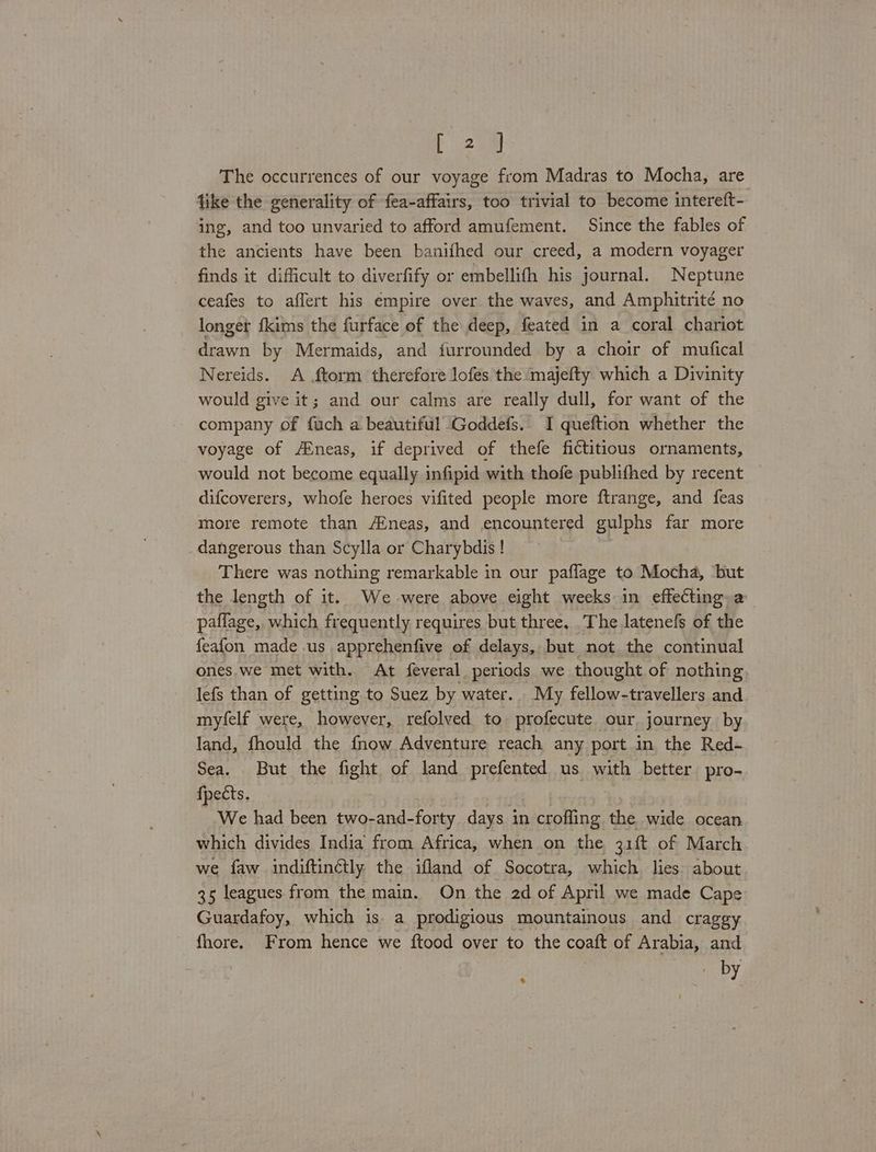 [20M The occurrences of our voyage from Madras to Mocha, are fike the generality of fea-affairs, too trivial to become interett- ing, and too unvaried to afford amufement. Since the fables of the ancients have been banifhed our creed, a modern voyager finds it difficult to diverfify or embellifh his journal. Neptune ceafes to affert his empire over the waves, and Amphitrité no longer fkims the furface of the deep, feated in a coral chariot drawn by Mermaids, and furrounded by a choir of mufical Nereids. A ftorm therefore lofes the majefty which a Divinity would give it; and our calms are really dull, for want of the company of fach a beautiful Goddefs.. I queftion whether the voyage of /AEneas, if deprived of thefe fictitious ornaments, would not become equally infipid with thofe publifhed by recent difcoverers, whofe heroes vifited people more ftrange, and feas more remote than A‘neas, and encountered gulphs far more _dangerous than Scylla or Charybdis ! | There was nothing remarkable in our paflage to Mocha, but the length of it. We-were above eight weeks in effecting a paflage, which frequently requires but three, _The latenefs of the feafon made us apprehenfive of delays, but not the continual ones. we met with. At feveral periods we thought of nothing lefs than of getting to Suez by water. My fellow-travellers and myfelf were, however, refolved to profecute our journey by land, fhould the fnow Adventure reach any port in the Red- Sea. But the fight of land prefented us with better pro- fpects. We had been two-and- Fatty days in crofling the wide ocean which divides India from Africa, when on the 31 ft of March we faw indiftinctly the ifland of Socotra, which lies about 35 leagues from the main. On the 2d of April we made Cape Guardafoy, which is. a prodigious mountainous and craggy fhore. From hence we ftood over to the coatt of Arabia, and